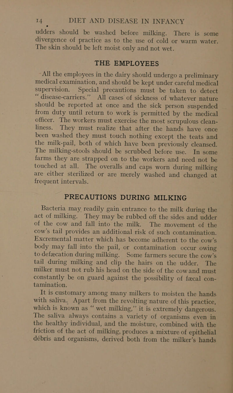 udders should be washed before milking. There is some divergence of practice as to the use of cold or warm water. The skin should be left moist only and not wet. THE EMPLOYEES “All the employees in the dairy should undergo a preliminary medical examination, and should be kept under careful medical supervision. Special precautions must be taken to detect “ disease-carriers.’”’ All cases of sickness of whatever nature should be reported at once and the sick person suspended from duty until return to work is permitted by the medical officer. —The workers must exercise the most scrupulous clean- liness. They must realize that after the hands have once been washed they must touch nothing except the teats and the milk-pail, both of which have been previously cleansed. . The milking-stools should be scrubbed before use. In some farms they are strapped on to the workers and need not be touched at all. The overalls and caps worn during milking are either sterilized or are merely washed and changed at frequent intervals. PRECAUTIONS DURING MILKING Bacteria may readily gain entrance to the milk during the act of milking. They may be rubbed off the sides and udder of the cow and fall into the milk. The movement of the cow's tail provides an additional risk of such contamination. Excremental matter which has become adherent to the cow’s body may fall into the pail, or contamination occur owing to defecation during milking. Some farmers secure the cow’s tail during milking and clip the hairs on the udder. The milker must not rub his head on the side of the cowand must constantly be on guard against the possibility of fecal con- tamination. It is customary among many milkers to moisten the hands with saliva. Apart from the revolting nature of this practice, which is known as “ wet milking,” it is extremely dangerous. The saliva always contains a variety of organisms even in the healthy individual, and the moisture, combined with the friction of the act of milking, produces a mixture of epithelial débris and organisms, derived both from the milker’s hands