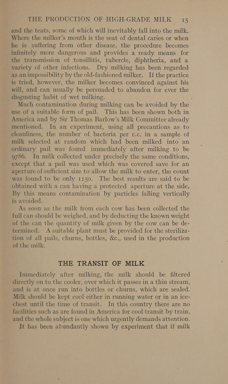 and the teats, some of which will inevitably fall into the milk. Where the milker’s mouth is the seat of dental caries or when he is suffering from other disease, the procedure becomes infinitely more dangerous and provides a ready means for the transmission of tonsillitis, tubercle, diphtheria, and a variety of other infections. Dry milking has been regarded ‘as animpossibility by the old-fashioned milker. If the practice is tried, however, the milker becomes convinced against his will, and can usually be persuaded to abandon for ever the disgusting habit of wet milking. Much contamination during milking can be avoided by the use of a suitable form of pail. This has been shown both in America and by Sir Thomas Barlow’s Milk Committee already mentioned. In an experiment, using all precautions as to cleanliness, the number of. bacteria per c.c. in a sample of milk selected at random which had been milked into an ordinary pail was found immediately after milking to be 9786. In milk collected under precisely the same conditions, except that a pail was used which was covered save for an aperture of sufficient size to allow the milk to enter, the count was found to be only 1150. The best results are said to be obtained with a can having a protected aperture at the side. By this means contamination by particles falling vertically is avoided. As soon as the milk from each cow has been collected the full can should be weighed, and by deducting the known weight of the can the quantity of milk given by the cow can be de- termined. A suitable plant must be provided for the steriliza- tion of all pails, churns, bottles, &amp;c., used in the production of the milk. THE TRANSIT OF MILK Immediately after milking, the milk should be filtered directly on to the cooler, over which it passes in a thin stream, and is at once run into bottles or churns, which are sealed. Milk should be kept cool either in running water or in an ice- chest until the time of transit. In this country there are no facilities such as are found in America for cool transit by train, and the whole subject is one which urgently demands attention. It has been abundantly shown by experiment that if milk