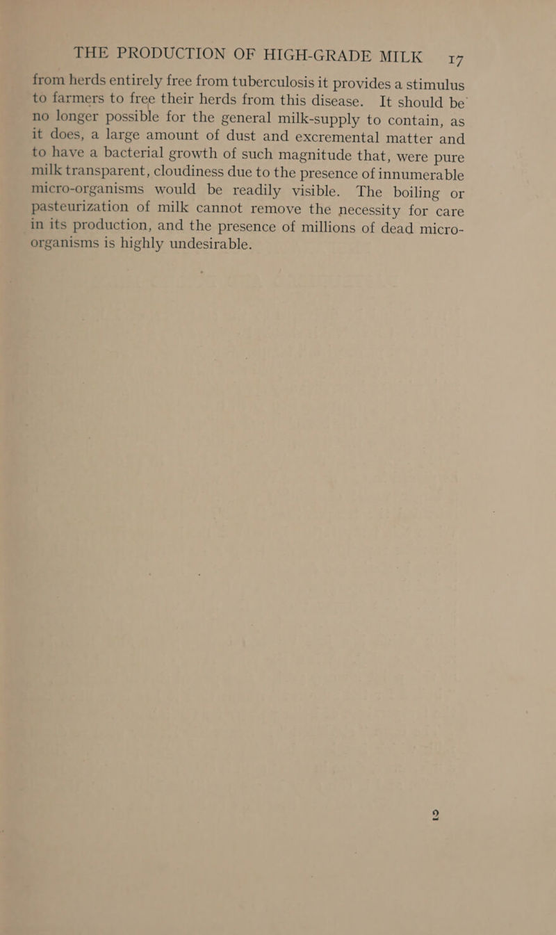 from herds entirely free from tuberculosis it provides a stimulus to farmers to free their herds from this disease. It should be’ no longer possible for the general milk-supply to contain, as it does, a large amount of dust and excremental matter and to have a bacterial growth of such magnitude that, were pure milk transparent, cloudiness due to the presence of innumerable micro-organisms would be readily visible. The boiling or pasteurization of milk cannot remove the necessity for care in its production, and the presence of millions of dead micro- organisms is highly undesirable.