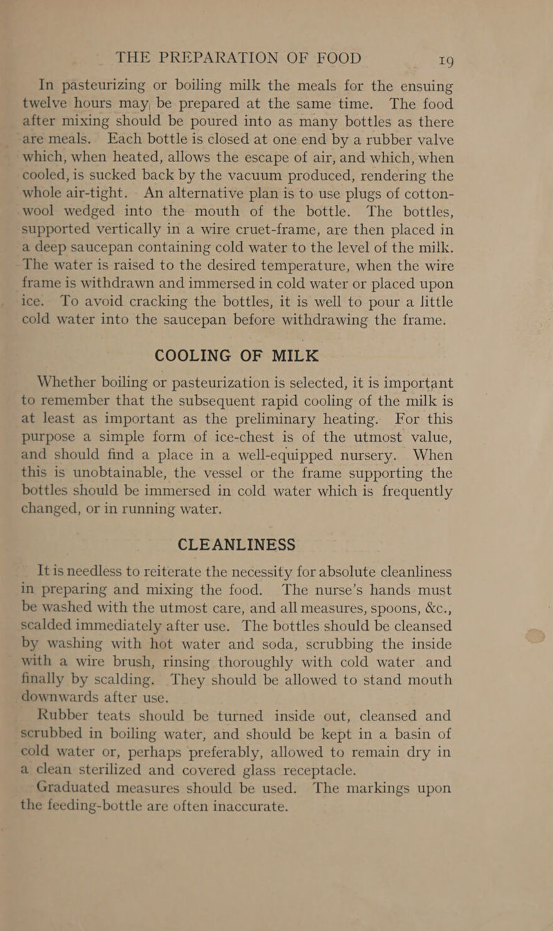 In pasteurizing or boiling milk the meals for the ensuing twelve hours may, be prepared at the same time. The food after mixing should be poured into as many bottles as there are meals.. Each bottle is closed at one end by a rubber valve which, when heated, allows the escape of air, and which, when cooled, is sucked back by the vacuum produced, rendering the whole air-tight. An alternative plan is to use plugs of cotton- wool wedged into the mouth of the bottle. The bottles, supported vertically in a wire cruet-frame, are then placed in a deep saucepan containing cold water to the level of the milk. The water is raised to the desired temperature, when the wire frame is withdrawn and immersed in cold water or placed upon ice. To avoid cracking the bottles, it is well to pour a little cold water into the saucepan before withdrawing the frame. COOLING OF MILK Whether boiling or pasteurization is selected, it is important to remember that the subsequent rapid cooling of the milk is at least as important as the preliminary heating. For this purpose a simple form of ice-chest is of the utmost value, and should find a place in a well-equipped nursery. When this is unobtainable, the vessel or the frame supporting the bottles should be immersed in cold water which is frequently changed, or in running water. CLEANLINESS _ It is needless to reiterate the necessity for absolute cleanliness in preparing and mixing the food. The nurse’s hands must be washed with the utmost care, and all measures, spoons, &amp;c., scalded immediately after use. The bottles should be cleansed by washing with hot water and soda, scrubbing the inside with a wire brush, rinsing thoroughly with cold water and finally by scalding. They should be allowed to stand mouth downwards after use. Rubber teats should be turned inside out, cleansed and scrubbed in boiling water, and should be kept in a basin of cold water or, perhaps preferably, allowed to remain dry in a clean sterilized and covered glass receptacle. Graduated measures should be used. The markings upon the feeding-bottle are often inaccurate.