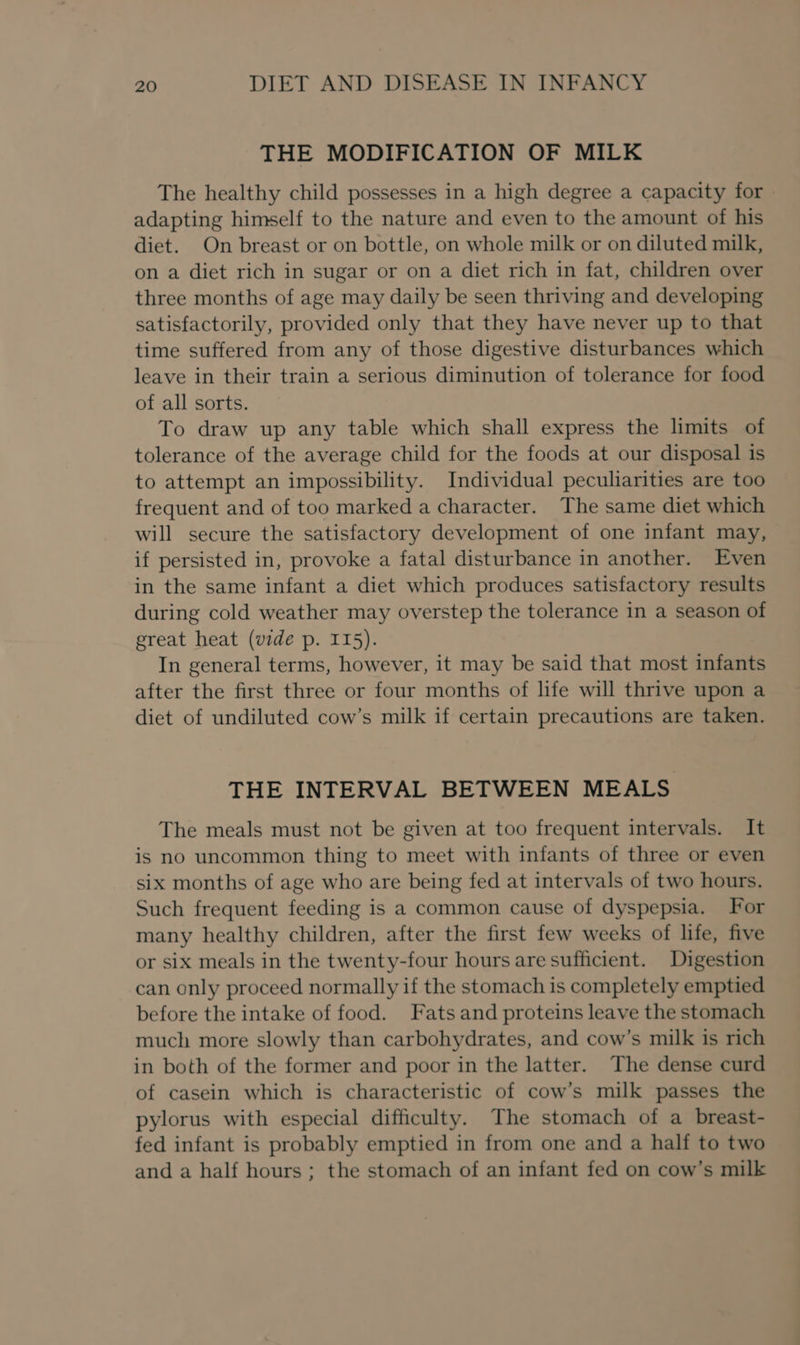 THE MODIFICATION OF MILK The healthy child possesses in a high degree a capacity for adapting himself to the nature and even to the amount of his diet. On breast or on bottle, on whole milk or on diluted milk, on a diet rich in sugar or on a diet rich in fat, children over three months of age may daily be seen thriving and developing satisfactorily, provided only that they have never up to that time suffered from any of those digestive disturbances which leave in their train a serious diminution of tolerance for food of all sorts. To draw up any table which shall express the limits of tolerance of the average child for the foods at our disposal is to attempt an impossibility. Individual peculiarities are too frequent and of too marked a character. The same diet which will secure the satisfactory development of one infant may, if persisted in, provoke a fatal disturbance in another. Even in the same infant a diet which produces satisfactory results during cold weather may overstep the tolerance in a season of great heat (vide p. 115). In general terms, however, it may be said that most infants after the first three or four months of life will thrive upon a diet of undiluted cow’s milk if certain precautions are taken. THE INTERVAL BETWEEN MEALS The meals must not be given at too frequent intervals. It is no uncommon thing to meet with infants of three or even six months of age who are being fed at intervals of two hours. Such frequent feeding is a common cause of dyspepsia. For many healthy children, after the first few weeks of life, five or six meals in the twenty-four hours are sufficient. Digestion can only proceed normally if the stomach is completely emptied before the intake of food. Fats and proteins leave the stomach much more slowly than carbohydrates, and cow’s milk is rich in both of the former and poor in the latter. The dense curd of casein which is characteristic of cow’s milk passes the pylorus with especial difficulty. The stomach of a breast- fed infant is probably emptied in from one and a half to two and a half hours ; the stomach of an infant fed on cow’s milk