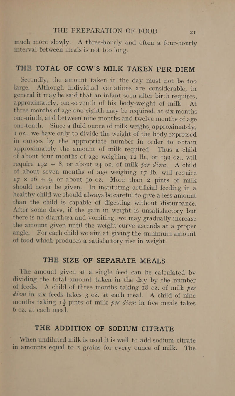 much more slowly. A three-hourly and often a four-hourly interval between meals is not too long. THE TOTAL OF COW’S MILK TAKEN PER DIEM Secondly, the amount taken in the day must not be too large. Although individual variations are considerable, in general it may be said that an infant soon after birth requires, approximately, one-seventh of his body-weight of milk. At three months of age one-eighth may be required, at six months one-ninth, and between nine months and twelve months of age one-tenth. Since a fluid ounce of milk weighs, approximately, I 0z., we have only to divide the weight of the body expressed in ounces by the appropriate number in order to obtain approximately the amount of milk required. Thus a child of about four months of age weighing 12 lb., or 192 0z., will require 192 + 8, or about 24 oz. of milk per diem. A child of about seven months of age weighing 17 lb. will require 17 X 16 + 9, or about 30 oz. More than 2 pints of milk should never be given. In instituting artificial feeding in a healthy child we should always be careful to give a less amount than the child is capable of digesting without disturbance. After some days, if the gain in weight is unsatisfactory but there is no diarrhcea and vomiting, we may gradually increase the amount given until the weight-curve ascends at a proper angle. For each child we aim at giving the minimum amount of food which produces a satisfactory rise in weight. THE SIZE OF SEPARATE MEALS The amount given at a single feed can be calculated by dividing the total amount taken in the day by the number of feeds. A child of three months taking 18 oz. of milk per diem in six feeds takes 3 oz. at each meal. A child of nine months taking 1} pints of milk fer diem in five meals takes 6 oz. at each meal. THE ADDITION OF SODIUM CITRATE When undiluted milk is used it is well to add sodium citrate in amounts equal to 2 grains for every ounce of milk. The