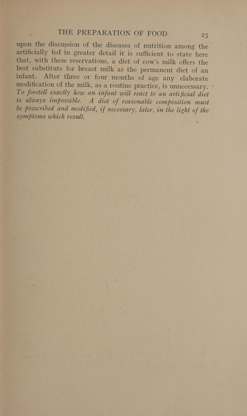 upon the discussion of the diseases of nutrition among the &gt; artificially fed in greater detail it is sufficient to state here that, with these reservations, a diet of cow’s milk offers the best substitute for breast milk as the permanent diet of an infant. After three or four months of age any elaborate modification of the milk, as a routine practice, is unnecessary. ° Lo foretell exactly how an infant will react to an artificial diet is always impossible. A diet of reasonable composition must be prescribed and modified, if necessary, later, in the light of the symptoms which result.