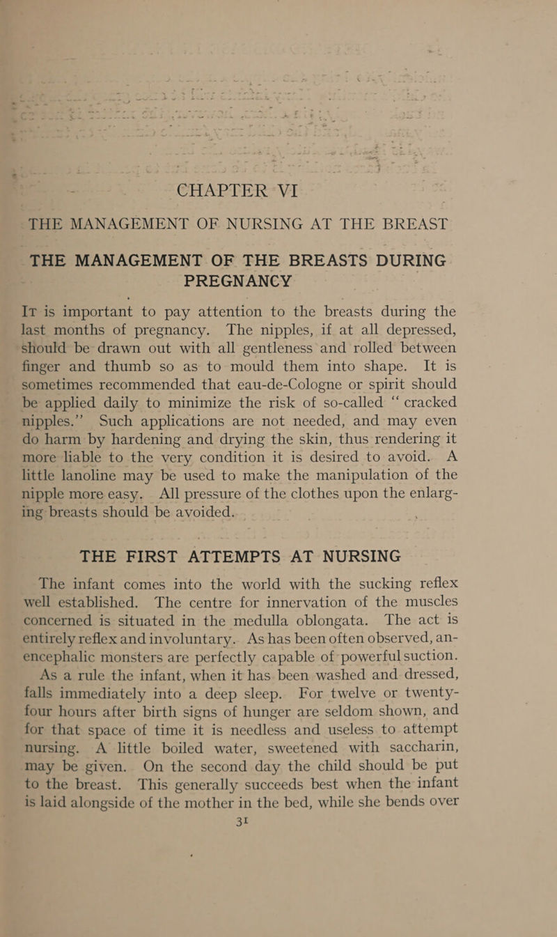 ; CHAPTER VI | THE MANAGEMENT OF NURSING AT THE BREAST ‘THE MANAGEMENT OF THE BREASTS DURING PREGNANCY IT is important to pay attention to the breasts during the last months of pregnancy. The nipples, if at all depressed, should be drawn out with all gentleness and rolled between finger and thumb so as to mould them into shape. It is sometimes recommended that eau-de-Cologne or spirit should be applied daily to minimize the risk of so-called “ cracked nipples.” Such applications are not needed, and may even do harm by hardening and drying the skin, thus rendering it more liable to the very condition it is desired to avoid. A little lanoline may be used to make the manipulation of the nipple more easy. All pressure of the clothes upon the enlarg- ing breasts should be avoided. THE FIRST ATTEMPTS AT NURSING The infant comes into the world with the sucking reflex well established. The centre for innervation of the muscles concerned is situated in the medulla oblongata. The act is entirely reflex and involuntary. As has been often observed, an- encephalic monsters are perfectly capable of powerful suction. As a rule the infant, when it has been washed and. dressed, falls immediately into a deep sleep. For twelve or twenty- four hours after birth signs of hunger are seldom shown, and for that space of time it is needless and useless to attempt nursing. A little boiled water, sweetened with saccharin, May be given. On the second day the child should be put to the breast. This generally succeeds best when the infant is laid alongside of the mother in the bed, while she bends over