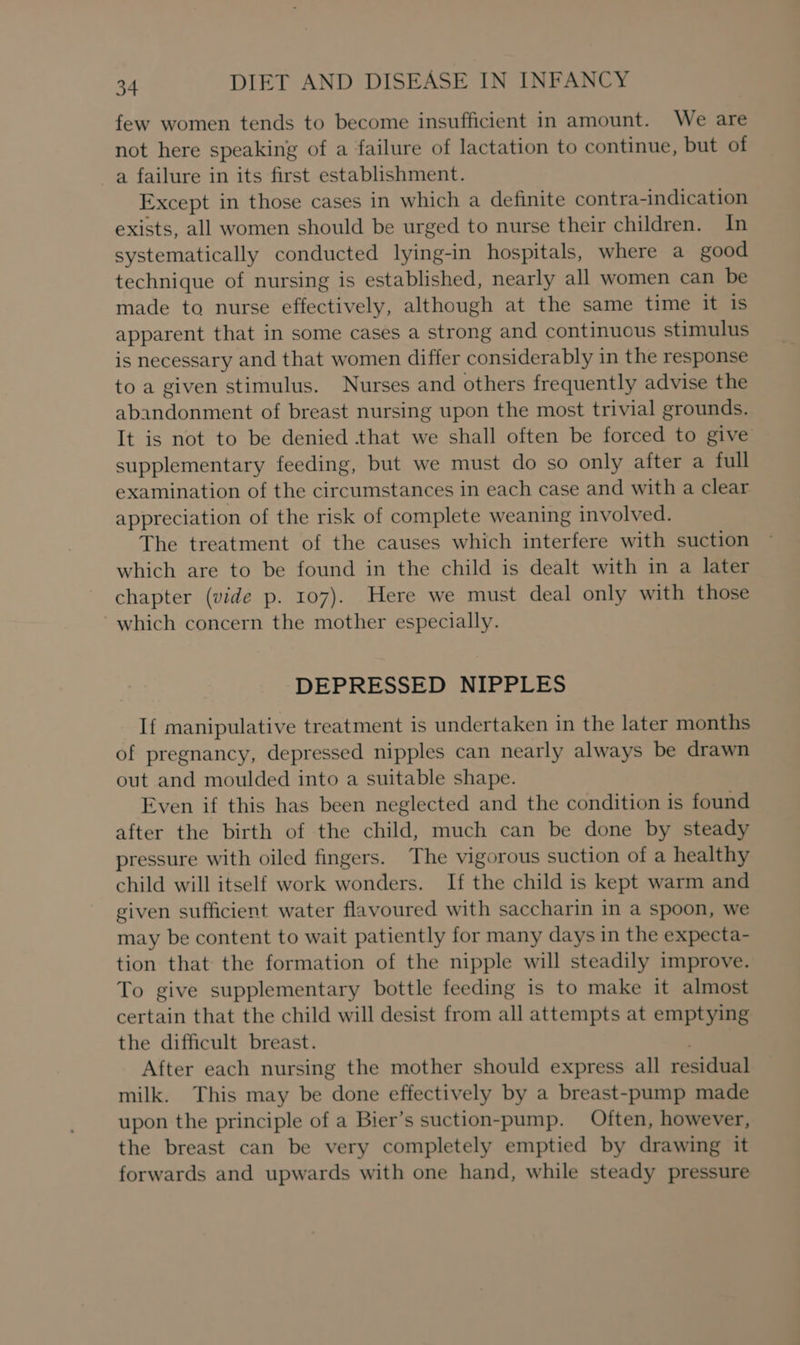 few women tends to become insufficient in amount. We are not here speaking of a failure of lactation to continue, but of a failure in its first establishment. Except in those cases in which a definite contra-indication exists, all women should be urged to nurse their children. In systematically conducted lying-in hospitals, where a good technique of nursing is established, nearly all women can be made to nurse effectively, although at the same time it is apparent that in some cases a strong and continuous stimulus is necessary and that women differ considerably in the response to a given stimulus. Nurses and others frequently advise the abandonment of breast nursing upon the most trivial grounds. It is not to be denied that we shall often be forced to give supplementary feeding, but we must do so only after a full examination of the circumstances in each case and with a clear appreciation of the risk of complete weaning involved. The treatment of the causes which interfere with suction which are to be found in the child is dealt with in a later chapter (vide p. 107). Here we must deal only with those which concern the mother especially. DEPRESSED NIPPLES If manipulative treatment is undertaken in the later months of pregnancy, depressed nipples can nearly always be drawn out and moulded into a suitable shape. Even if this has been neglected and the condition is found after the birth of the child, much can be done by steady pressure with oiled fingers. The vigorous suction of a healthy child will itself work wonders. If the child is kept warm and given sufficient water flavoured with saccharin in a spoon, we may be content to wait patiently for many days in the expecta- tion that the formation of the nipple will steadily improve. To give supplementary bottle feeding is to make it almost certain that the child will desist from all attempts at emptying the difficult breast. After each nursing the mother should express all residual milk. This may be done effectively by a breast-pump made upon the principle of a Bier’s suction-pump. Often, however, the breast can be very completely emptied by drawing it forwards and upwards with one hand, while steady pressure