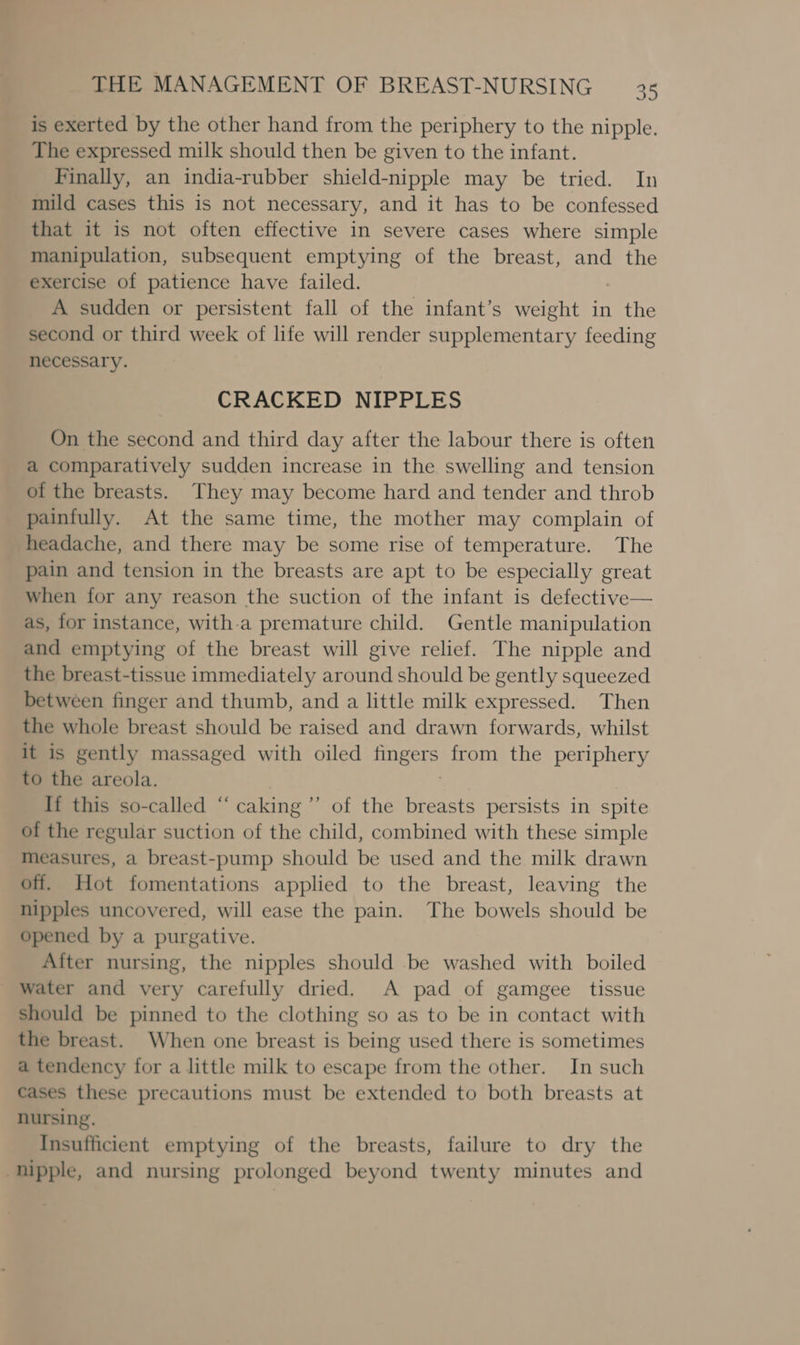 is exerted by the other hand from the periphery to the nipple. The expressed milk should then be given to the infant. Finally, an india-rubber shield-nipple may be tried. In mild cases this is not necessary, and it has to be confessed that it is not often effective in severe cases where simple manipulation, subsequent emptying of the breast, and the exercise of patience have failed. A sudden or persistent fall of the infant’s weight in the second or third week of life will render supplementary feeding necessary. CRACKED NIPPLES On the second and third day after the labour there is often a comparatively sudden increase in the swelling and tension of the breasts. They may become hard and tender and throb painfully. At the same time, the mother may complain of headache, and there may be some rise of temperature. The pain and tension in the breasts are apt to be especially great when for any reason the suction of the infant is defective— as, for instance, with-a premature child. Gentle manipulation and emptying of the breast will give relief. The nipple and the breast-tissue immediately around should be gently squeezed between finger and thumb, and a little milk expressed. Then the whole breast should be raised and drawn forwards, whilst it is gently massaged with oiled eS from the periphery to the areola. If this so-called “ caking’”’ of the breasts persists in spite of the regular suction of the child, combined with these simple measures, a breast-pump should be used and the milk drawn off. Hot fomentations applied to the breast, leaving the nipples uncovered, will ease the pain. The bowels should be opened by a purgative. After nursing, the nipples should be washed with boiled water and very carefully dried. A pad of gamgee tissue should be pinned to the clothing so as to be in contact with the breast. When one breast is being used there is sometimes a tendency for a little milk to escape from the other. In such cases these precautions must be extended to both breasts at nursing. Insufficient emptying of the breasts, failure to dry the nipple, and nursing prolonged beyond twenty minutes and