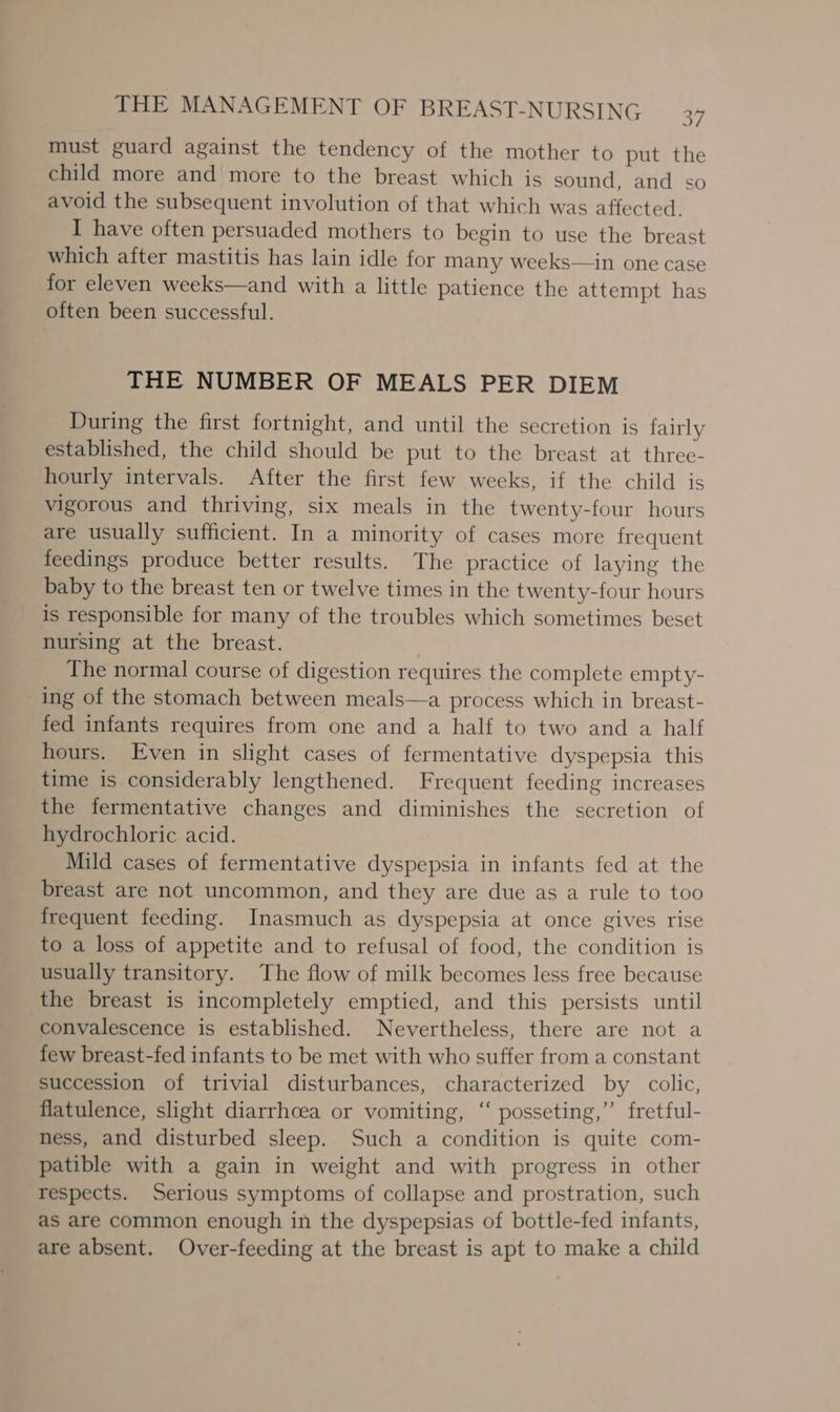 must guard against the tendency of the mother to put the child more and more to the breast which is sound, and so avoid the subsequent involution of that which was affected. I have often persuaded mothers to begin to use the breast which after mastitis has lain idle for many weeks—in one case for eleven weeks—and with a little patience the attempt has often been successful. THE NUMBER OF MEALS PER DIEM During the first fortnight, and until the secretion is fairly established, the child should be put to the breast at three- hourly intervals. After the first few weeks, if the child is vigorous and thriving, six meals in the twenty-four hours are usually sufficient. In a minority of cases more frequent feedings produce better results. The practice of laying the baby to the breast ten or twelve times in the twenty-four hours is responsible for many of the troubles which sometimes beset nursing at the breast. The normal course of digestion requires the complete empty- ing of the stomach between meals—a process which in breast- fed infants requires from one and a half to two and a half hours. Even in slight cases of fermentative dyspepsia this time is considerably lengthened. Frequent feeding increases the fermentative changes and diminishes the secretion of hydrochloric acid. Mild cases of fermentative dyspepsia in infants fed at the breast are not uncommon, and they are due as a rule to too frequent feeding. Inasmuch as dyspepsia at once gives rise to a loss of appetite and to refusal of food, the condition is usually transitory. The flow of milk becomes less free because the breast is incompletely emptied, and this persists until convalescence is established. Nevertheless, there are not a few breast-fed infants to be met with who suffer from a constant succession of trivial disturbances, characterized by colic, flatulence, slight diarrhoea or vomiting, ‘‘ posseting,’’ fretful- ness, and disturbed sleep. Such a condition is quite com- patible with a gain in weight and with progress in other respects. Serious symptoms of collapse and prostration, such as are common enough in the dyspepsias of bottle-fed infants, are absent. Over-feeding at the breast is apt to make a child