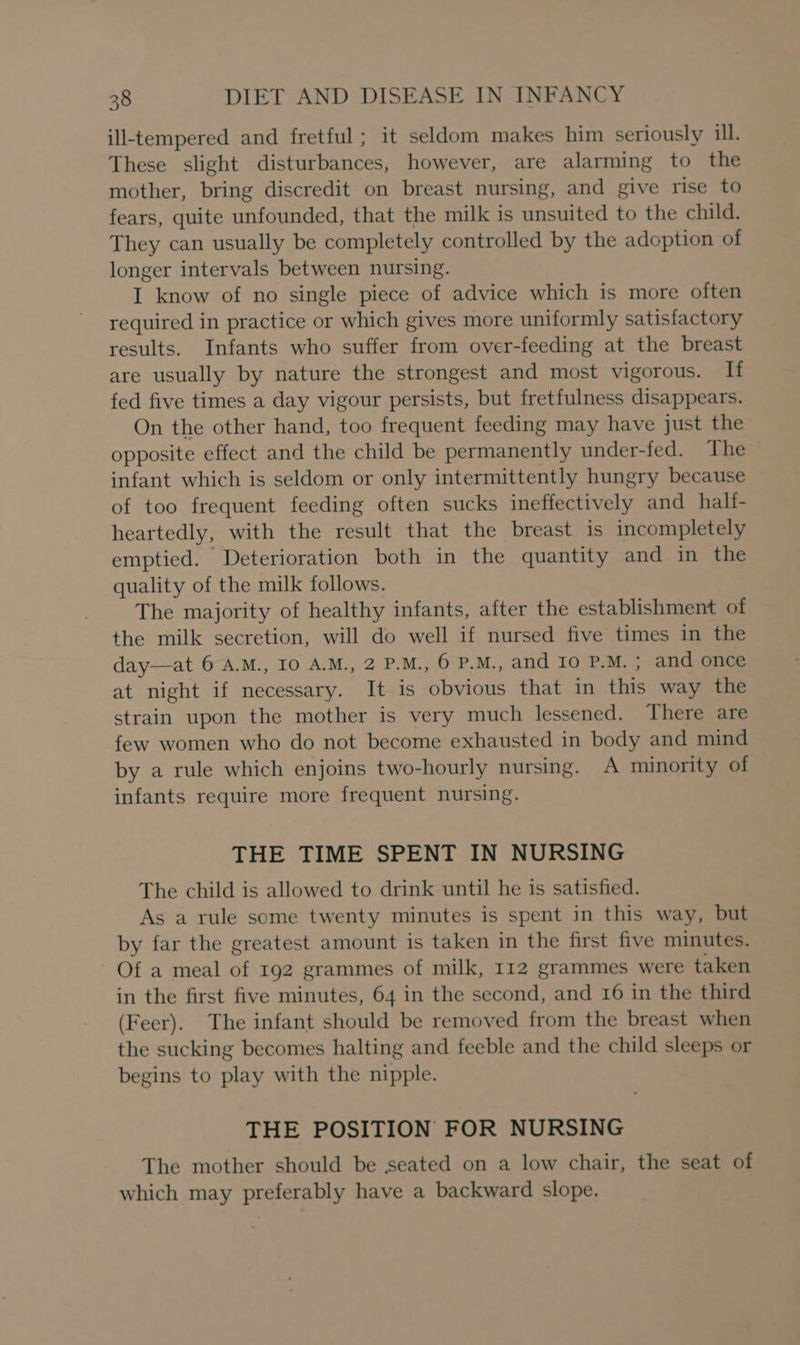 ill-tempered and fretful ; it seldom makes him seriously ill. These slight disturbances, however, are alarming to the mother, bring discredit on breast nursing, and give rise to fears, quite unfounded, that the milk is unsuited to the child. They can usually be completely controlled by the adoption of longer intervals between nursing. I know of no single piece of advice which is more often required in practice or which gives more uniformly satisfactory results. Infants who suffer from over-feeding at the breast are usually by nature the strongest and most vigorous. If fed five times a day vigour persists, but fretfulness disappears. On the other hand, too frequent feeding may have just the opposite effect and the child be permanently under-fed. The infant which is seldom or only intermittently hungry because of too frequent feeding often sucks ineffectively and half- heartedly, with the result that the breast is incompletely emptied. Deterioration both in the quantity and in the quality of the milk follows. The majority of healthy infants, after the establishment of the milk secretion, will do well if nursed five times in the day—at 6 A.M., IO A.M., 2 P.M., 6 P.M., and Io P.M. ; and once at night if necessary. It is obvious that in this way the strain upon the mother is very much lessened. There are few women who do not become exhausted in body and mind by a rule which enjoins two-hourly nursing. A minority of infants require more frequent nursing. THE TIME SPENT IN NURSING The child is allowed to drink until he is satisfied. As a rule some twenty minutes is spent in this way, but by far the greatest amount is taken in the first five minutes. Of a meal of 192 grammes of milk, 112 grammes were taken in the first five minutes, 64 in the second, and 16 in the third (Feer). The infant should be removed from the breast when the sucking becomes halting and feeble and the child sleeps or begins to play with the nipple. THE POSITION FOR NURSING The mother should be seated on a low chair, the seat of which may preferably have a backward slope.