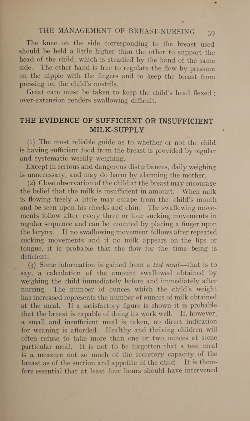 The knee on the side corresponding to the breast used should be held a little higher than the other to support the head of the child, which is steadied by the hand of the same side. The other hand is free to regulate the flow by pressure on the nipple with the fingers and to keep the breast from pressing on the child’s nostrils. Great care must be taken to keep the child’s head flexed : over-extension renders swallowing difficult. THE EVIDENCE OF SUFFICIENT OR INSUFFICIENT MILK-SUPPLY (1) The most reliable guide as to whether or not the child is having sufficient food from the breast is provided by regular and systematic weekly weighing. Except in serious and dangerous disturbances, daily weighing is unnecessary, and may do harm by alarming the mother. (2) Close observation of the child at the breast may encourage the belief that the milk is insufficient in amount.. When milk is flowing freely a little may escape from the child’s mouth and be seen upon his cheeks and chin. The swallowing move- ments follow after every three or four sucking movements in regular sequence and can be counted by placing a finger upon the larynx. If no swallowing movement follows after repeated sucking movements and if no milk appears on the lips or tongue, it is probable that the flow for the time being is deficient. (3) Some information is gained from a test meal—that is to say, a calculation of the amount swallowed obtained by weighing the child immediately before and immediately after nursing. The number of ounces which the child’s weight has increased represents the number of ounces of milk obtained at the meal. If a satisfactory figure is shown it is probable that the breast is capable of doing its work well. If, however, a small and insufficient meal is taken, no direct indication for weaning is afforded. Healthy and thriving children will often refuse to take more than one or two ounces at some particular meal. It is not to be forgotten that a test meal is a measure not so much of the secretory capacity of the breast as of the suction and appetite of the child. It is there- fore essential that at least four hours should have intervened