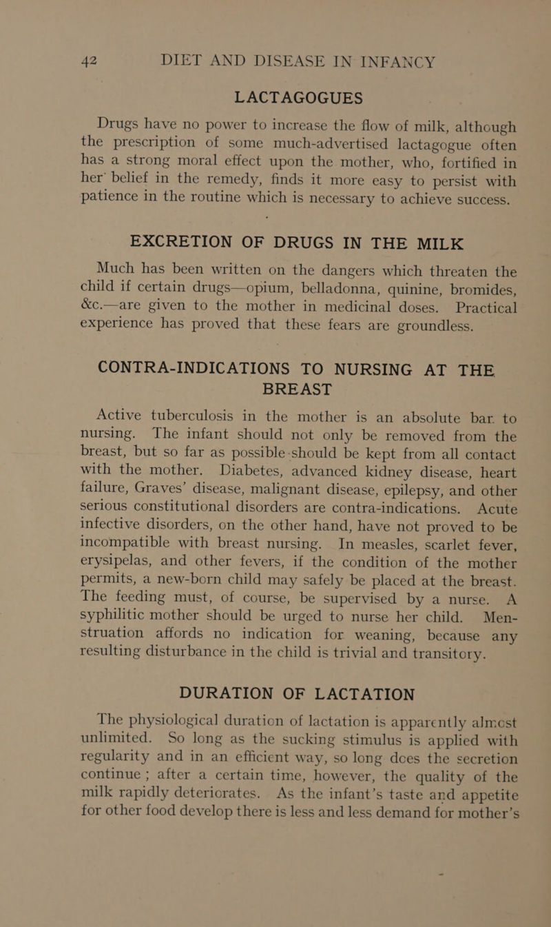 LACTAGOGUES Drugs have no power to increase the flow of milk, although the prescription of some much-advertised lactagogue often has a strong moral effect upon the mother, who, fortified in her’ belief in the remedy, finds it more easy to persist with patience in the routine which is necessary to achieve success. EXCRETION OF DRUGS IN THE MILK Much has been written on the dangers which threaten the child if certain drugs—opium, belladonna, quinine, bromides, &amp;c.—are given to the mother in medicinal doses. Practical experience has proved that these fears are groundless. CONTRA-INDICATIONS TO NURSING AT THE BREAST Active tuberculosis in the mother is an absolute bar. to nursing. The infant should not only be removed from the breast, but so far as possible-should be kept from all contact with the mother. Diabetes, advanced kidney disease, heart failure, Graves’ disease, malignant disease, epilepsy, and other serious constitutional disorders are contra-indications. Acute infective disorders, on the other hand, have not proved to be incompatible with breast nursing. In measles, scarlet fever, erysipelas, and other fevers, if the condition of the mother permits, a new-born child may safely be placed at the breast. The feeding must, of course, be supervised by a nurse. A syphilitic mother should be urged to nurse her child. Men- struation affords no indication for weaning, because any resulting disturbance in the child is trivial and transitory. DURATION OF LACTATION The physiological duration of lactation is apparently almest unlimited. So long as the sucking stimulus is applied with regularity and in an efficient way, so long. does the secretion continue ; after a certain time, however, the quality of the milk rapidly deteriorates. As the infant’s taste and appetite for other food develop there is less and less demand for mother’s