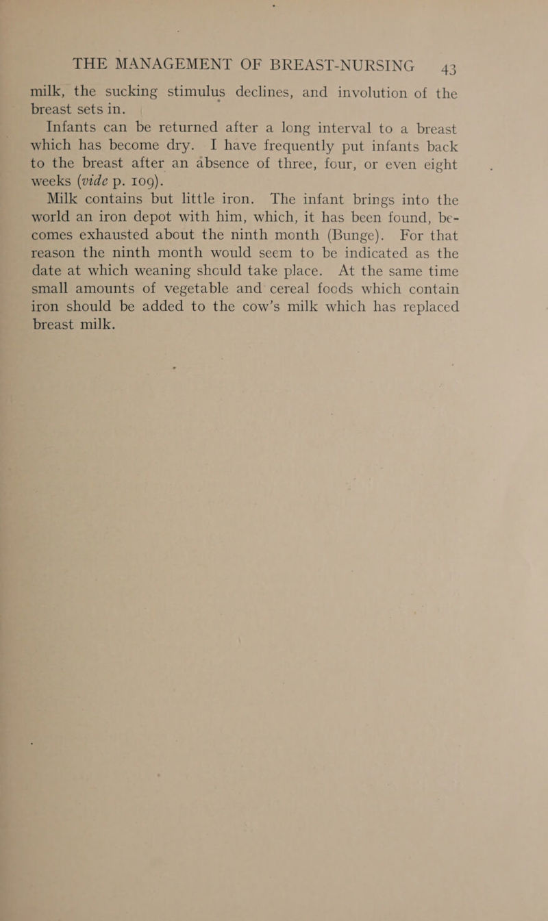 milk, the sucking stimulus declines, and involution of the breast sets in. Infants can be returned after a long interval to a breast which has become dry. I have frequently put infants back to the breast after an absence of three, four, or even eight weeks (vide p. 100). Milk contains but little iron. The infant brings into the world an iron depot with him, which, it has been found, be- comes exhausted about the ninth month (Bunge). For that reason the ninth month would seem to be indicated as the date at which weaning should take place. At the same time small amounts of vegetable and cereal foods which contain iron should be added to the cow’s milk which has replaced breast milk.