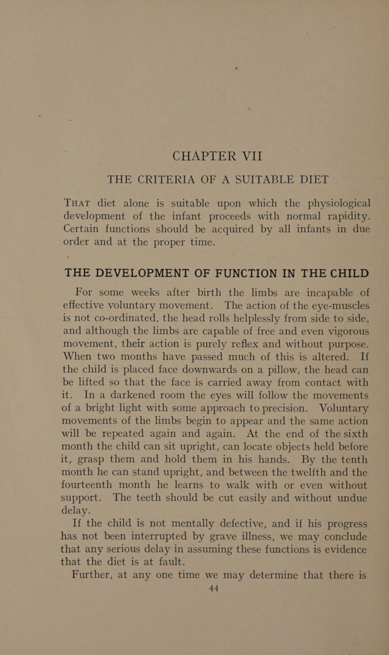 THE CRITERIA-OF A SUITABLE DIET THAT diet alone is suitable upon which the physiological development of the infant proceeds with normal rapidity. Certain functions should be acquired by all infants in due order and at the proper time. THE DEVELOPMENT OF FUNCTION IN THE CHILD For some weeks after birth the limbs are incapable of effective voluntary movement. The action of the eye-muscles is not co-ordinated, the head rolls helplessly from side to side, and although the limbs are capable of free and even vigorous movement, their action is purely reflex and without purpose. When two months have passed much of this is altered. If the child is placed face downwards on a pillow, the head can be lifted so that the face is carried away from contact with it. In a darkened room the eyes will follow the movements of a bright light with some approach to precision. Voluntary movements of the limbs begin to appear and the same action will be repeated again and again. At the end of the sixth month the child can sit upright, can locate objects held before it, grasp them and hold them in his hands. By the tenth month he can stand upright, and between the twelfth and the fourteenth month he learns to walk with or even without support. The teeth should be cut easily and without undue delay. If the child is not mentally defective, and if his progress has not been interrupted by grave illness, we may conclude that any serious delay in assuming these functions is evidence that the diet is at fault. Further, at any one time we may determine that there is