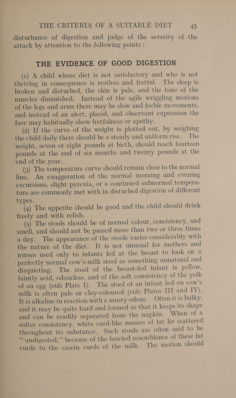 disturbance of digestion and judge of the severity of the attack by attention to the following points : THE EVIDENCE OF GOOD DIGESTION (x) A child whose diet is not satisfactory and who is not thriving in consequence is restless and fretful. The sleep is broken and disturbed, the skin is pale, and the tone of the muscles diminished. Instead of the agile wriggling motions of the legs and arms there may be slow and feeble movements, and instead of an alert, placid, and observant expression the face may habitually show fretfulness or apathy. (2) If the curve of the weight is plotted out, by weighing the child daily there should be a steady and uniform rise. The weight, seven or eight pounds at birth, should reach fourteen pounds at the end of six months and twenty pounds at the end of the year. (3) The temperature curve should remain close to the normal line. An exaggeration of the normal morning and evening excursions, slight pyrexia, or a continued subnormal tempera- ture are commonly met with in disturbed digestion of different types. (4) The appetite should be good and the child should drink freely and with relish. (5) The stools should be of normal colour, consistency, and. smell, and should not be passed more than two or three times a day. The appearance of the stools varies considerably with the nature of the diet. It is not unusual for mothers and nurses used only to infants fed at the breast to look on a perfectly normal cow’s-milk stool as something unnatural and disquieting. The stool of the breast-fed infant is yellow, faintly acid, odourless, and of the soft consistency of the yolk of an egg (vide Plate I). The stool of an infant fed on cow’s milk is often pale or clay-coloured (vide Plates III and IV). It is alkaline in reaction with a musty odour. Often it is bulky, and it-may be quite hard and formed so that it keeps its shape and can be readily separated from the napkin. When of a softer consistency, white curd-like masses of fat lie scattered throughout its substance. Such stools are often said to be “undigested,” because of the fancied resemblance of these fat curds to the casein curds of the milk. The motion should