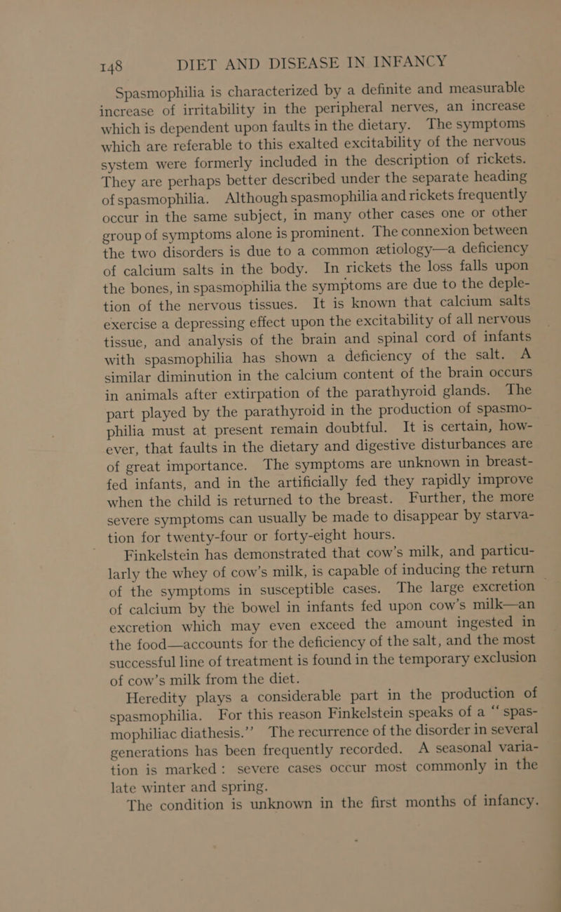 Spasmophilia is characterized by a definite and measurable increase of irritability in the peripheral nerves, an increase which is dependent upon faults in the dietary. The symptoms which are referable to this exalted excitability of the nervous system were formerly included in the description of rickets. They are perhaps better described under the separate heading ofspasmophilia. Although spasmophilia and rickets frequently occur in the same subject, in many other cases one or other group of symptoms alone is prominent. The connexion between the two disorders is due to a common etiology—a deficiency of calcium salts in the body. In rickets the loss falls upon the bones, in spasmophilia the symptoms are due to the deple- tion of the nervous tissues. It is known that calcium salts exercise a depressing effect upon the excitability of all nervous tissue, and analysis of the brain and spinal cord of infants with spasmophilia has shown a deficiency of the salt. A similar diminution in the calcium content of the brain occurs in animals after extirpation of the parathyroid glands. The part played by the parathyroid in the production of spasmo- philia must at present remain doubtful. It is certain, how- ever, that faults in the dietary and digestive disturbances are of great importance. The symptoms are unknown in breast- fed infants, and in the artificially fed they rapidly improve when the child is returned to the breast. Further, the more severe symptoms can usually be made to disappear by starva- tion for twenty-four or forty-eight hours. Finkelstein has demonstrated that cow’s milk, and particu- larly the whey of cow’s milk, is capable of inducing the return of the symptoms in susceptible cases. The large excretion of calcium by the bowel in infants fed upon cow's milk—an excretion which may even exceed the amount ingested in the food—accounts for the deficiency of the salt, and the most successful line of treatment is found in the temporary exclusion of cow’s milk from the diet. Heredity plays a considerable part in the production of spasmophilia. For this reason Finkelstein speaks of a “‘ spas- mophiliac diathesis.’’ The recurrence of the disorder in several generations has been frequently recorded. A seasonal varia- tion is marked: severe cases occur most commonly in the late winter and spring. The condition is unknown in the first months of infancy.