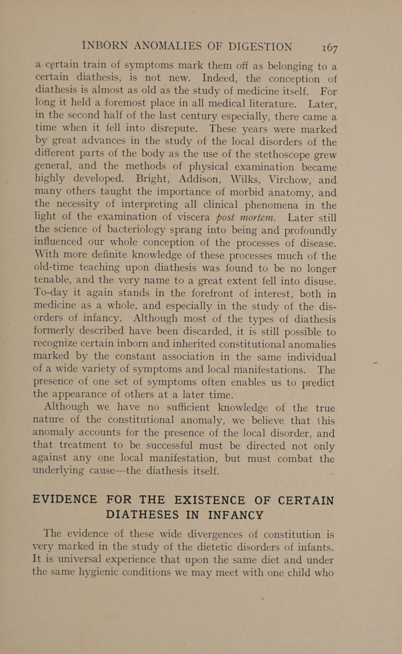 a certain train of symptoms mark them off as belonging to a certain diathesis, is not new. Indeed, the conception of diathesis is almost as old as the study of medicine itself. For long it held a foremost place in all medical literature. Later, in the second half of the last century especially, there came a time when it fell into disrepute. These years were marked by great advances in the study of the local disorders of the different parts of the body as the use of the stethoscope grew general, and the methods of physical examination became highly developed. Bright, Addison, Wilks, Virchow, and many others taught the importance of morbid anatomy, and the necessity of interpreting all clinical phenomena in the light of the examination of viscera fost mortem. Later still the science of bacteriology sprang into being and profoundly influenced our whole conception of the processes of disease. With more definite knowledge of these processes much of the old-time teaching upon diathesis was found to be no longer tenable, and the very name to a great extent fell into disuse. To-day it again stands in the forefront of interest, both in medicine as a whole, and especially in the study of the dis- orders of infancy. Although most of the types of diathesis formerly described have been discarded, it is still possible to recognize certain inborn and inherited constitutional anomalies marked by the constant association in the same individual of a wide variety of symptoms and local manifestations. The presence of one set of symptoms often enables us to predict the appearance of others at a later time. Although we have no sufficient knowledge of the true nature of the constitutional anomaly, we believe that this anomaly accounts for the presence of the local disorder, and that treatment to be successful must be directed not only against any one local manifestation, but must combat the underlying cause—the diathesis itself. EVIDENCE FOR THE EXISTENCE OF CERTAIN DIATHESES IN INFANCY The evidence of these wide divergences of constitution is very marked in the study of the dietetic disorders of infants. It is universal experience that upon the same diet and under the same hygienic conditions we may meet with one child who