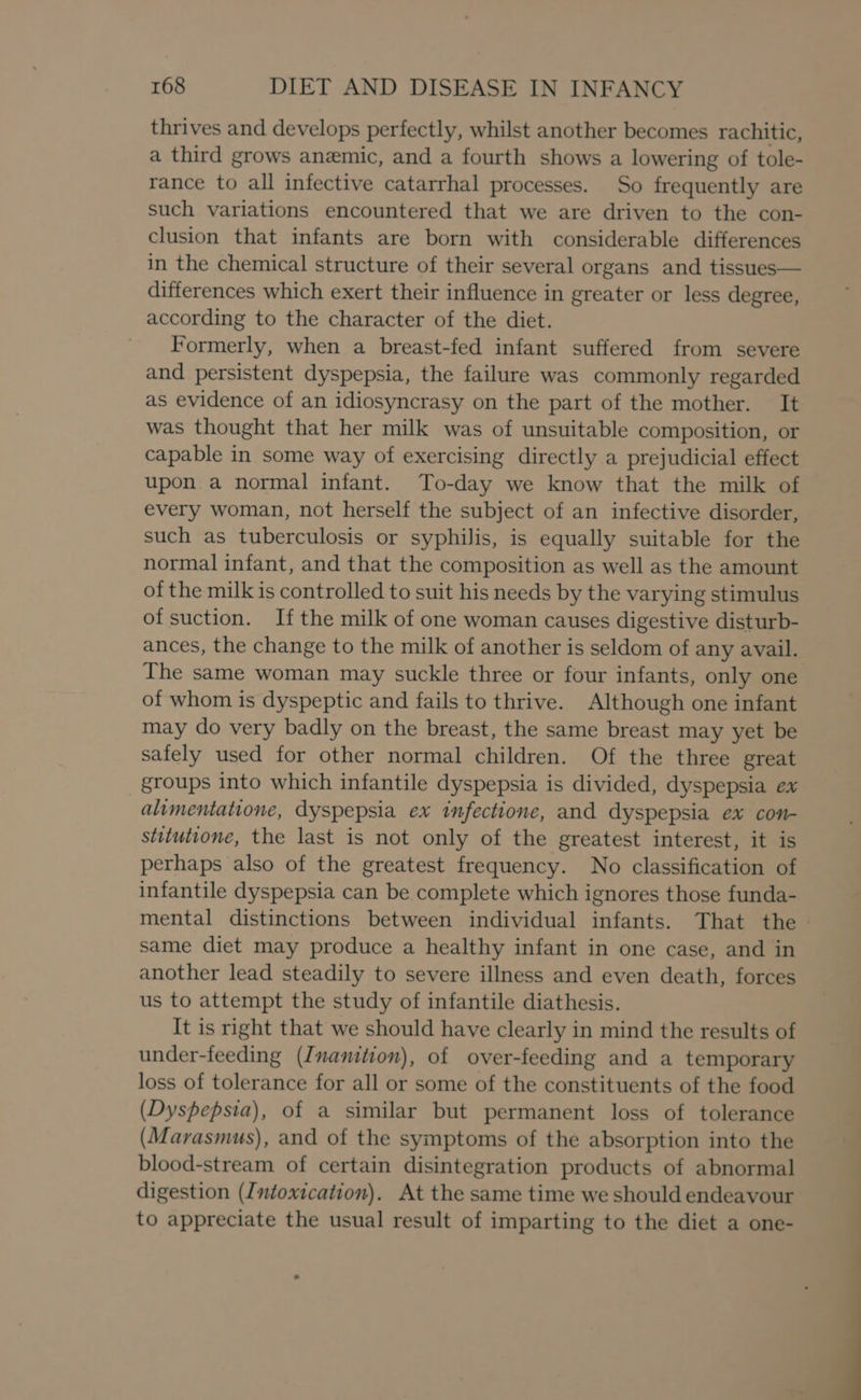 thrives and develops perfectly, whilst another becomes rachitic, a third grows anemic, and a fourth shows a lowering of tole- rance to all infective catarrhal processes. So frequently are such variations encountered that we are driven to the con- clusion that infants are born with considerable differences in the chemical structure of their several organs and tissues— differences which exert their influence in greater or less degree, according to the character of the diet. Formerly, when a breast-fed infant suffered from severe and persistent dyspepsia, the failure was commonly regarded as evidence of an idiosyncrasy on the part of the mother. It was thought that her milk was of unsuitable composition, or capable in some way of exercising directly a prejudicial effect upon a normal infant. To-day we know that the milk of every woman, not herself the subject of an infective disorder, such as tuberculosis or syphilis, is equally suitable for the normal infant, and that the composition as well as the amount of the milk is controlled to suit his needs by the varying stimulus of suction. If the milk of one woman causes digestive disturb- ances, the change to the milk of another is seldom of any avail. The same woman may suckle three or four infants, only one of whom is dyspeptic and fails to thrive. Although one infant may do very badly on the breast, the same breast may yet be safely used for other normal children. Of the three great groups into which infantile dyspepsia is divided, dyspepsia ex alimentatione, dyspepsia ex infectione, and dyspepsia ex con- stitutione, the last is not only of the greatest interest, it is perhaps also of the greatest frequency. No classification of infantile dyspepsia can be complete which ignores those funda- mental distinctions between individual infants. That the same diet may produce a healthy infant in one case, and in another lead steadily to severe illness and even death, forces us to attempt the study of infantile diathesis. It is right that we should have clearly in mind the results of under-feeding (Inanition), of over-feeding and a temporary loss of tolerance for all or some of the constituents of the food (Dyspepsia), of a similar but permanent loss of tolerance (Marvasmus), and of the symptoms of the absorption into the blood-stream of certain disintegration products of abnormal digestion (Intoxication). At the same time we should endeavour to appreciate the usual result of imparting to the diet a one-