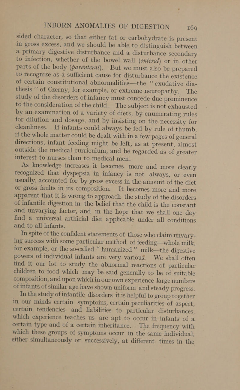 sided character, so that either fat or carbohydrate is present in gross excess, and we should be able to distinguish between a primary digestive disturbance and a disturbance secondary to infection, whether of the bowel wall (enteral) or in other parts of the body (parenteral). But we must also be prepared to recognize as a sufficient cause for disturbance the existence of certain constitutional abnormalities—the “exudative dia- thesis ”’ of Czerny, for example, or extreme neuropathy. The study of the disorders of infancy must concede due prominence to the consideration of the child. The subject is not exhausted by an examination of a variety of diets, by enumerating rules for dilution and dosage, and by insisting on the necessity for cleanliness. If infants could always be fed by rule of thumb, if the whole matter could be dealt with in a few pages of general directions, infant feeding might be left, as at present, almost outside the medical curriculum, and be regarded as of greater interest to nurses than to medical men. As knowledge increases it becomes more and more clearly recognized that dyspepsia in infancy is not always, or even usually, accounted for by gross excess in the amount of the diet or gross faults in its composition. It becomes more and more apparent that it is wrong to approach the study of the disorders of infantile digestion in the belief that the child is the constant and unvarying factor, and in the hope that we shall one day find a universal artificial diet applicable under all conditions and to all infants. In spite of the confident statements of those who claim unvary- ing success with some particular method of feeding—whole milk, for example, or the so-called “ humanized” milk—the digestive powers of individual infants are very various. We shall often find it our lot to study the abnormal reactions of particular children to food which may be said generally to be of suitable composition, and upon which in our own experience large numbers of infants of similar age have shown uniform and steady progress. In the study ofinfantile disorders it is helpful to group together in our minds certain symptoims, certain peculiarities of aspect, certain tendencies and liabilities to particular disturbances, which experience teaches us are apt to occur in infants of a certain type and of a certain inheritance. The frequency with which these groups of symptoms occur in the same individual, either simultaneously or successively, at different times in the