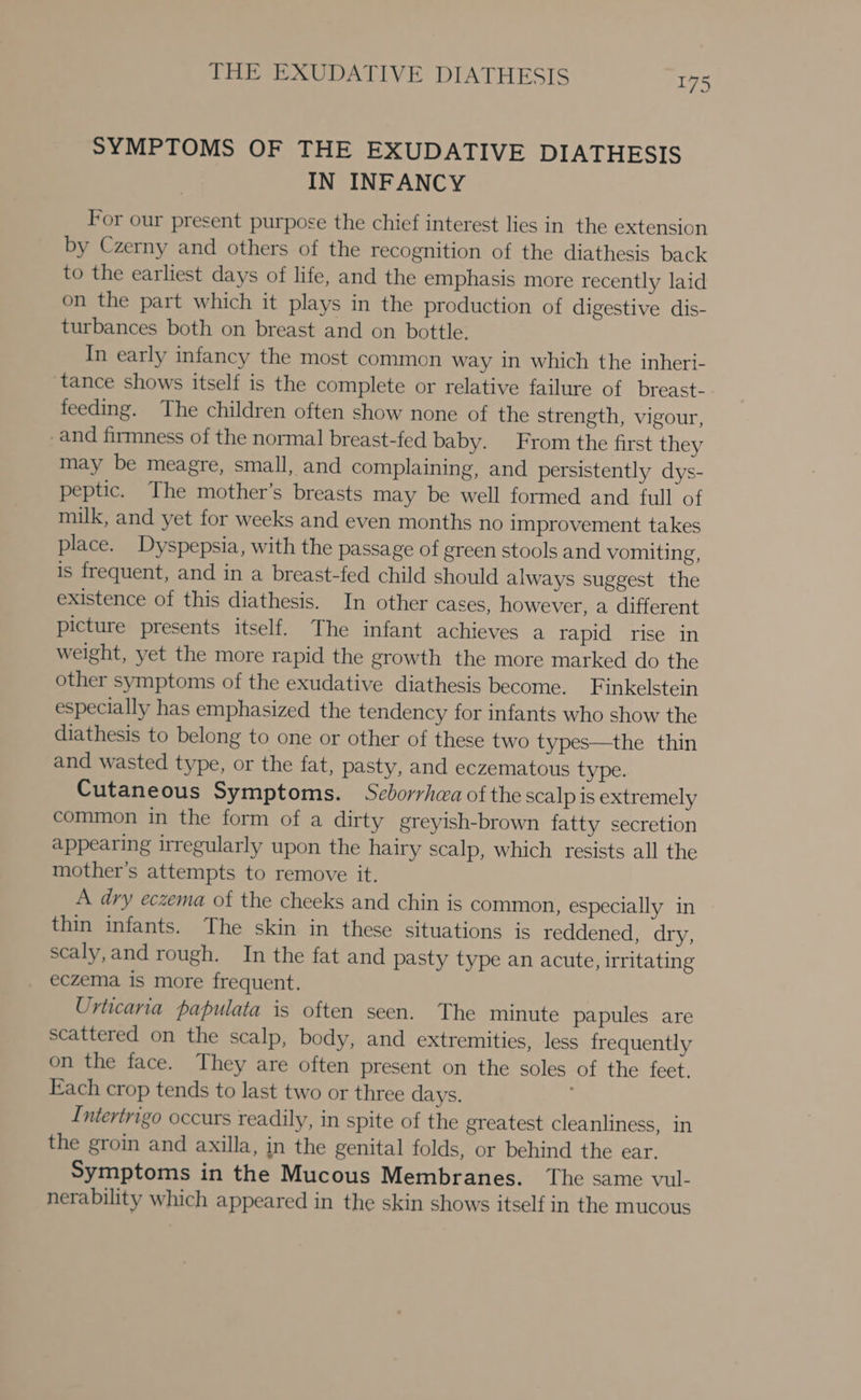 SYMPTOMS OF THE EXUDATIVE DIATHESIS IN INFANCY For our present purpose the chief interest lies in the extension by Czerny and others of the recognition of the diathesis back to the earliest days of life, and the emphasis more recently laid on the part which it plays in the production of digestive dis- turbances both on breast and on bottle. In early infancy the most common way in which the inheri- tance shows itself is the complete or relative failure of breast- feeding. The children often show none of the strength, vigour, -and firmness of the normal breast-fed baby. From the first they may be meagre, small, and complaining, and persistently dys- peptic. The mother’s breasts may be well formed and full of milk, and yet for weeks and even months no improvement takes place. Dyspepsia, with the passage of green stools and vomiting, is frequent, and in a breast-fed child should always suggest the existence of this diathesis. In other cases, however, a different picture presents itself. The infant achieves a rapid rise in weight, yet the more rapid the growth the more marked do the other symptoms of the exudative diathesis become. Finkelstein especially has emphasized the tendency for infants who show the diathesis to belong to one or other of these two types—the thin and wasted type, or the fat, pasty, and eczematous type. Cutaneous Symptoms. Sceborrhea ofthe scalp is extremely common in the form of a dirty greyish-brown fatty secretion appearing irregularly upon the hairy scalp, which resists all the mother’s attempts to remove it. A dry eczema of the cheeks and chin is common, especially in thin infants. The skin in these situations is reddened, dry, scaly,and rough. In the fat and pasty type an acute, irritating eczema is more frequent. Urticaria papulata is often seen. The minute papules are scattered on the scalp, body, and extremities, less frequently on the face. They are often present on the soles of the feet. Each crop tends to last two or three days. ; Intertrigo occurs readily, in spite of the greatest cleanliness, in the groin and axilla, in the genital folds, or behind the ear. Symptoms in the Mucous Membranes. The same vul- nerability which appeared in the skin shows itself in the mucous