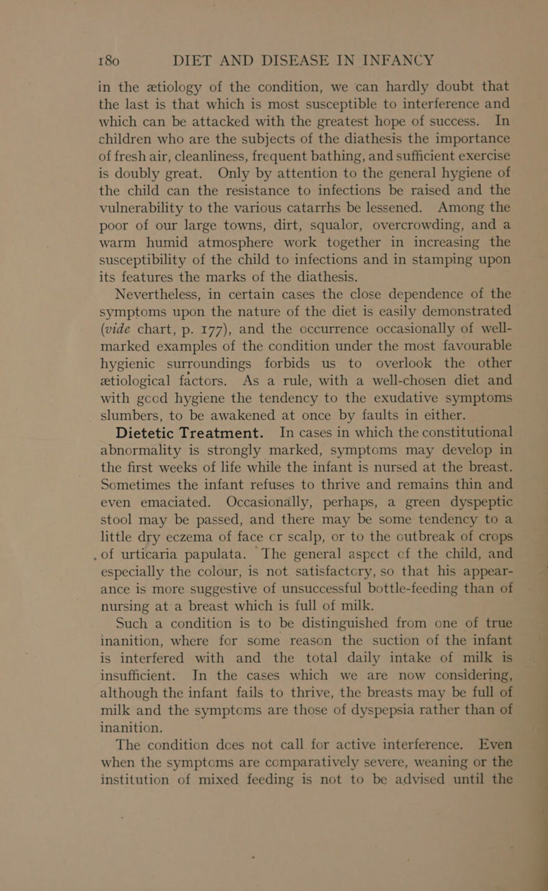 in the etiology of the condition, we can hardly doubt that the last is that which is most susceptible to interference and which can be attacked with the greatest hope of success. In children who are the subjects of the diathesis the importance of fresh air, cleanliness, frequent bathing, and sufficient exercise is doubly great. Only by attention to the general hygiene of the child can the resistance to infections be raised and the vulnerability to the various catarrhs be lessened. Among the poor of our large towns, dirt, squalor, overcrowding, and a warm humid atmosphere work together in increasing the susceptibility of the child to infections and in stamping upon its features the marks of the diathesis. Nevertheless, in certain cases the close dependence of the symptoms upon the nature of the diet is easily demonstrated (vide chart, p. 177), and the occurrence occasionally of well- marked examples of the condition under the most favourable hygienic surroundings forbids us to overlook the other etiological factors. As a rule, with a well-chosen diet and with gcod hygiene the tendency to the exudative symptoms slumbers, to be awakened at once by faults in either. Dietetic Treatment. In cases in which the constitutional abnormality is strongly marked, symptoms may develop in the first weeks of life while the infant is nursed at the breast. Sometimes the infant refuses to thrive and remains thin and even emaciated. Occasionally, perhaps, a green dyspeptic stool may be passed, and there may be some tendency to a little dry eczema of face cr scalp, or to the outbreak of crops .of urticaria papulata. The general aspect cf the child, and especially the colour, is not satisfactory, so that his appear- ance is more suggestive of unsuccessful bottle-feeding than of nursing at a breast which is full of milk. Such a condition is to be distinguished from one of true inanition, where for some reason the suction of the infant is interfered with and the total daily intake of milk is insufficient. In the cases which we are now considering, although the infant fails to thrive, the breasts may be full of milk and the symptoms are those of dyspepsia rather than of inanition. The condition dees not call for active interference. Even when the symptoms are comparatively severe, weaning or the institution of mixed feeding is not to be advised until the