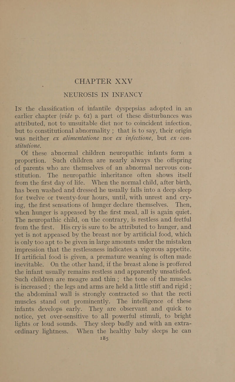 A 0.0 8 OY NEUROSIS IN INFANCY IN the classification of infantile dyspepsias adopted in an earlier chapter (vide p. 61) a part of these disturbances was attributed, not to unsuitable diet nor to coincident infection, but to constitutional abnormality ; that is to say, their origin was neither ex alimentatione nor ex infectione, but ex -con- stitutione. i Of these abnormal children neuropathic infants form a proportion. Such children are nearly always the offspring of parents who are themselves of an abnormal nervous con- stitution. The neuropathic inheritance often shows itself from the first day of life. When the normal child, after birth, has been washed and dressed he usually falls into a deep sleep for twelve or twenty-four hours, until, with unrest and cry- ing, the first sensations of hunger declare themselves. Then, when hunger is appeased by the first meal, all is again quiet. The neuropathic child, on the contrary, is restless and fretful from the first. His cryis sure to be attributed to hunger, and yet is not appeased by the breast nor by artificial food, which is only too apt to be given in large amounts under the mistaken impression that the restlessness indicates a vigorous appetite. If artificial food is given, a premature weaning is often made inevitable. On the other hand, if the breast alone is proffered the infant usually remains restless and apparently unsatisfied. Such children are meagre and thin; the tone of the muscles is increased ; the legs and arms are held a little stiff and rigid ; the abdominal wall is strongly contracted so that the recti muscles stand out prominently. The intelligence of these infants develops early. They are observant and quick to notice, yet over-sensitive to all powerful stimuli, to bright lights or loud sounds. They sleep badly and with an extra- ordinary lightness. When the healthy baby sleeps he can