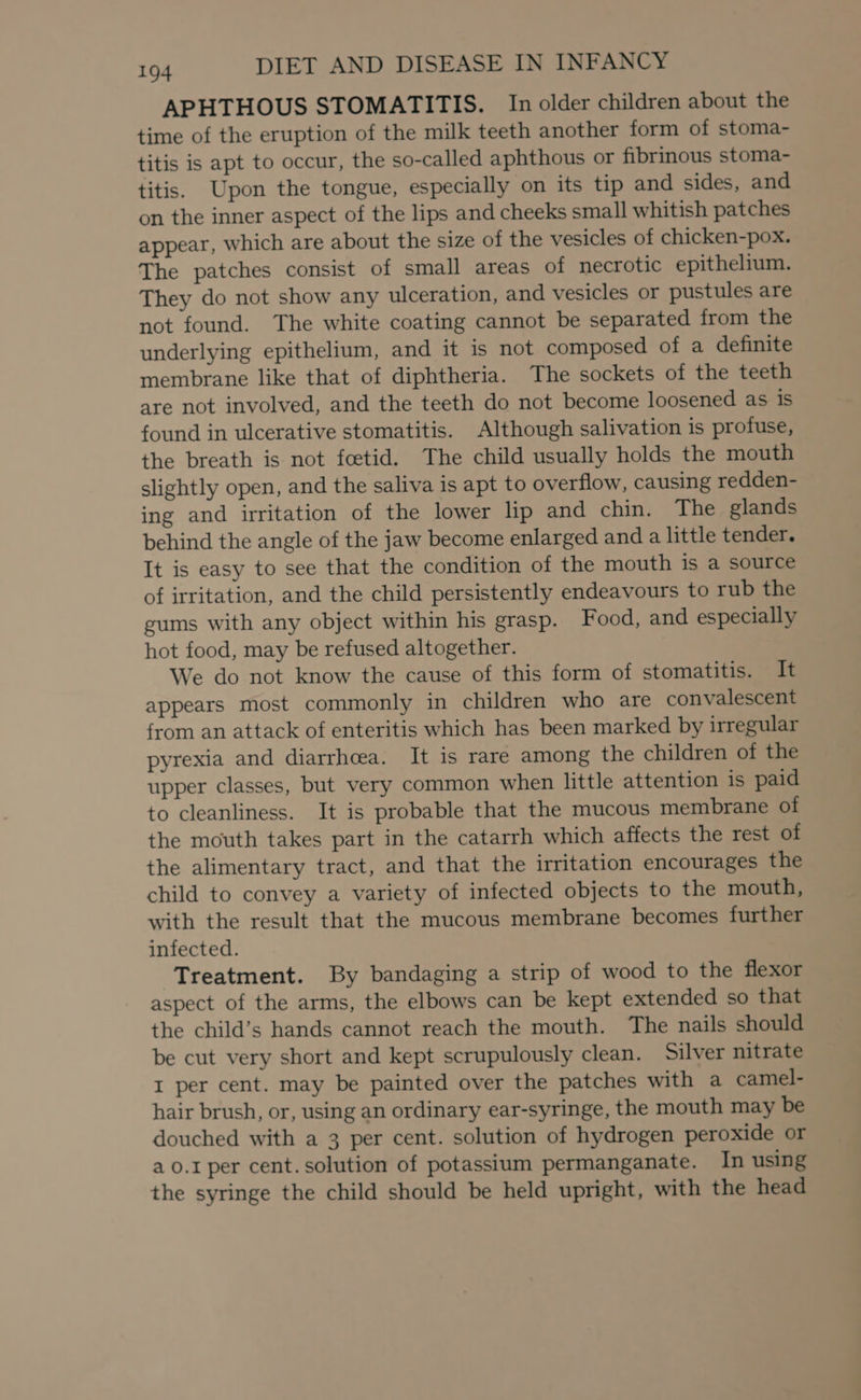 APHTHOUS STOMATITIS. In older children about the time of the eruption of the milk teeth another form of stoma- titis is apt to occur, the so-called aphthous or fibrinous stoma- titis. Upon the tongue, especially on its tip and sides, and on the inner aspect of the lips and cheeks small whitish patches appear, which are about the size of the vesicles of chicken-pox. The patches consist of small areas of necrotic epithelium. They do not show any ulceration, and vesicles or pustules are not found. The white coating cannot be separated from the underlying epithelium, and it is not composed of a definite membrane like that of diphtheria. The sockets of the teeth are not involved, and the teeth do not become loosened as is found in ulcerative stomatitis. Although salivation is profuse, the breath is not feetid. The child usually holds the mouth slightly open, and the saliva is apt to overflow, causing redden- ing and irritation of the lower lip and chin. The glands behind the angle of the jaw become enlarged and a little tender. It is easy to see that the condition of the mouth is a source of irritation, and the child persistently endeavours to rub the gums with any object within his grasp. Food, and especially hot food, may be refused altogether. We do not know the cause of this form of stomatitis. It appears most commonly in children who are convalescent from an attack of enteritis which has been marked by irregular pyrexia and diarrhoea. It is rare among the children of the upper classes, but very common when little attention is paid to cleanliness. It is probable that the mucous membrane of the mouth takes part in the catarrh which affects the rest of the alimentary tract, and that the irritation encourages the child to convey a variety of infected objects to the mouth, with the result that the mucous membrane becomes further infected. Treatment. By bandaging a strip of wood to the flexor aspect of the arms, the elbows can be kept extended so that the child’s hands cannot reach the mouth. The nails should be cut very short and kept scrupulously clean. Silver nitrate I per cent. may be painted over the patches with a camel- hair brush, or, using an ordinary ear-syringe, the mouth may be douched with a 3 per cent. solution of hydrogen peroxide or a 0.1 per cent. solution of potassium permanganate. In using the syringe the child should be held upright, with the head