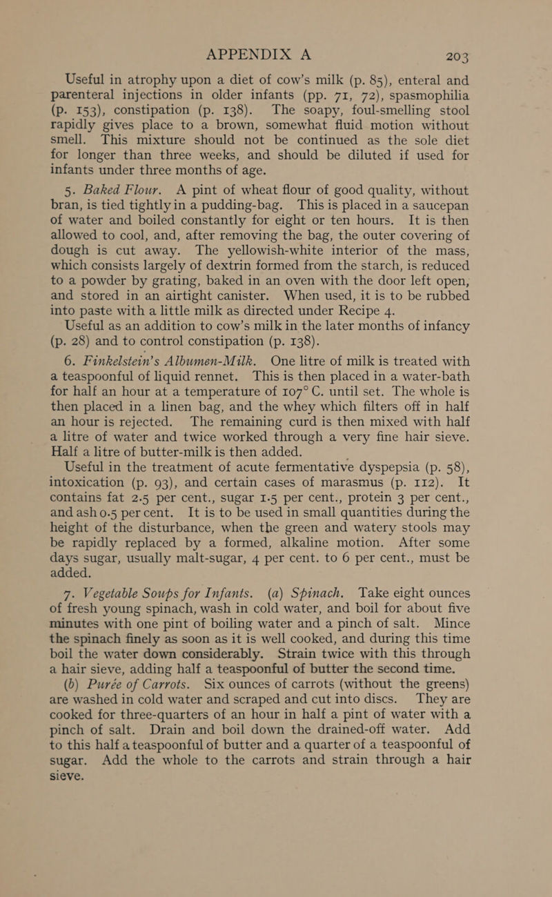 Useful in atrophy upon a diet of cow’s milk (p. 85), enteral and parenteral injections in older infants (pp. 71, 72), spasmophilia (p. 153), constipation (p. 138). The soapy, foul-smelling stool rapidly gives place to a brown, somewhat fluid motion without smell. This mixture should not be continued as the sole diet for longer than three weeks, and should be diluted if used for infants under three months of age. 5. Baked Flour. A pint of wheat flour of good quality, without bran, is tied tightly in a pudding-bag. This is placed in a saucepan of water and boiled constantly for eight or ten hours. It is then allowed to cool, and, after removing the bag, the outer covering of dough is cut away. The yellowish-white interior of the mass, which consists largely of dextrin formed from the starch, is reduced to a powder by grating, baked in an oven with the door left open, and stored in an airtight canister. When used, it is to be rubbed into paste with a little milk as directed under Recipe 4. Useful as an addition to cow’s milk in the later months of infancy (p. 28) and to control constipation (p. 138). 6. Finkelstein’s Albumen-Milk. One litre of milk is treated with a teaspoonful of liquid rennet. This is then placed in a water-bath for half an hour at a temperature of 107°C. until set. The whole is then placed in a linen bag, and the whey which filters off in half an hour is rejected. The remaining curd is then mixed with half a litre of water and twice worked through a very fine hair sieve. Half a litre of butter-milk is then added. Useful in the treatment of acute fermentative dyspepsia (p. 58), intoxication (p. 93), and certain cases of marasmus (p. 112). It contains fat 2.5 per cent., sugar 1.5 per cent., protein 3 per cent., and asho.5 percent. It is to be used in small quantities during the height of the disturbance, when the green and watery stools may be rapidly replaced by a formed, alkaline motion. After some days sugar, usually malt-sugar, 4 per cent. to 6 per cent., must be added. 7. Vegetable Soups for Infants. (a) Spinach. Take eight ounces of fresh young spinach, wash in cold water, and boil for about five minutes with one pint of boiling water and a pinch of salt. Mince the spinach finely as soon as it is well cooked, and during this time boil the water down considerably. Strain twice with this through a hair sieve, adding half a teaspoonful of butter the second time. (0) Purée of Carrots. Six ounces of carrots (without the greens) are washed in cold water and scraped and cut into discs. They are cooked for three-quarters of an hour in half a pint of water with a pinch of salt. Drain and boil down the drained-off water. Add to this half a teaspoonful of butter and a quarter of a teaspoonful of sugar. Add the whole to the carrots and strain through a hair sieve.