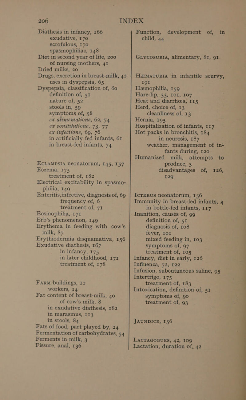 Diathesis in infancy, 166 exudative, 170 scrofulous, 170 spasmophiliac, 148 Diet in second year of life, 200 of nursing mothers, 41 Dried milks, 20 Drugs, excretion in breast-milk, 42 uses in dyspepsia, 65 Dyspepsia, classification of, 60 definition of, 51 nature of, 52 stools in, 59 symptoms of, 58 ex alimentatione, 62, 74 ex constitutione, 73, 77 ex infectione, 69, 76 in artificially fed infants, 61 in breast-fed infants, 74 EcLAMPSIA neonatorum, 145, 157 Eczema, 175 treatment of, 182 Electrical excitability in spasmo- philia, 149 Enteritis,infective, diagnosis of, 69 frequency of, 6 treatment of, 71 Eosinophilia, 171 Erb’s phenomenon, 149 Erythema in feeding with cow’s milk, 87 Erythiodermia disquamativa, 156 Exudative diathesis, 167 in infancy, 175 in later childhood, 171 treatment of, 178 Farm buildings, 12 workers, 14 of cow’s milk, 8 in exudative diathesis, 182 in marasmus, I13 in stools, 84 Fats of food, part played by, 24 Fermentation of carbohydrates, 54 Ferments in milk, 3 Fissure, anal, 136 Function, development of, in child, 44 GLycosuRIA, alimentary, 81, 91 H2MATURIA in infantile scurvy, I9I Hemophilia, 159 Hare-lip, 33, IOI, 107 Heat and diarrhoea, 115 Herd, choice of, 13 cleanliness of, 13 Hernia, 195 Hospitalization of infants, 117 Hot packs in bronchitis, 184 in neurosis, 187 weather, management of in- fants during, 120 Humanized milk, attempts to produce, 3 disadvantages of, 126, 129 IcTERUS neonatorum, 156 Immunity in breast-fed infants, 4 in bottle-fed infants, 117 Inanition, causes of, 99 definition of, 51 diagnosis of, 108 fever, IOI mixed feeding in, 103 symptoms of, 97 treatment of, 105 Infancy, diet in early, 126 Influenza, 72, 122 Infusion, subcutaneous saline, 95 Intertrigo, 175 treatment of, 183 Intoxication, definition of, 51 treatment of, 93 JAUNDICE, 156 LACTAGOGUES, 42, 109 Lactation, duration of, 42