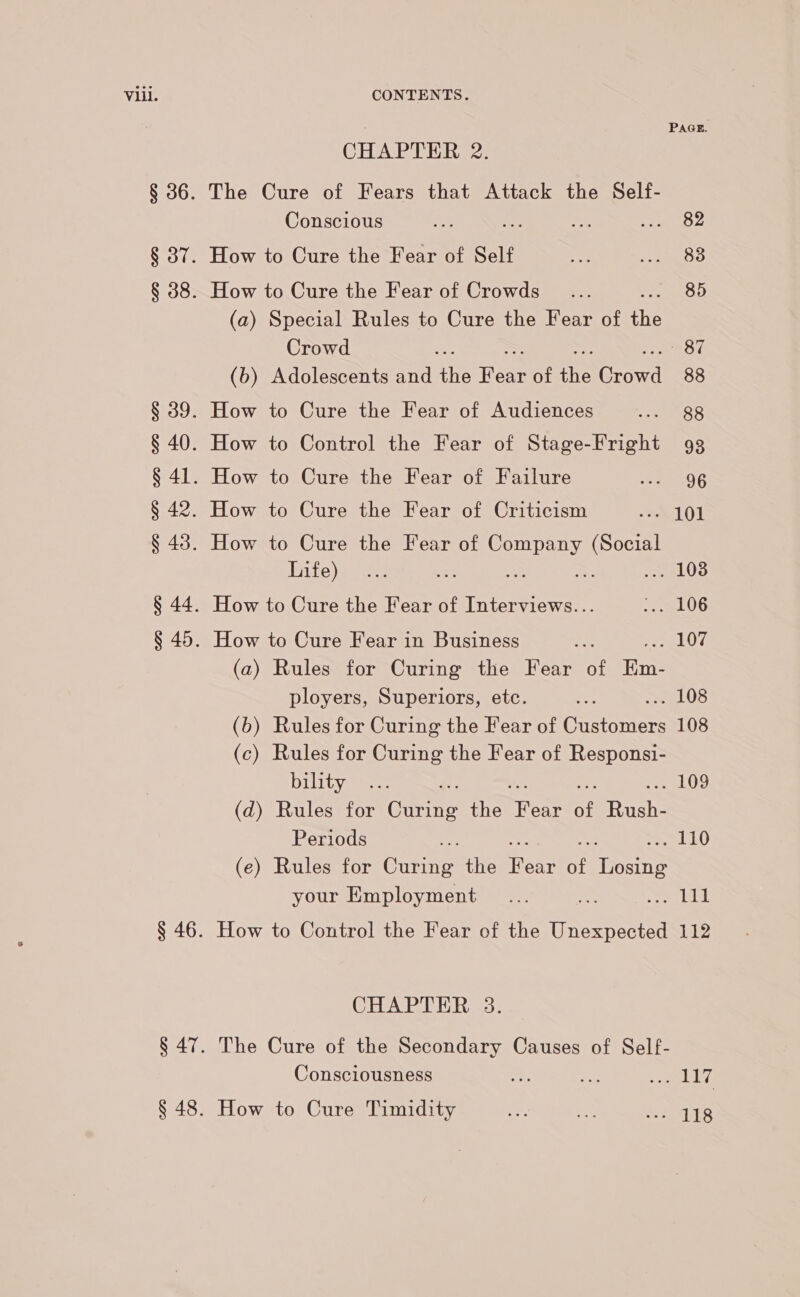 CHAPTER 2. The Cure of Fears that Attack the Self- Conscious How to Cure the Fear of Self How to Cure the Fear of Crowds (a) Special Rules to Cure the Fear of the Crowd (b) Adolescents and ate nee of ie Choral How to Cure the Fear of Audiences How to Control the Fear of Stage-Fright How to Cure the Fear of Failure How to Cure the Fear of Criticism How to Cure the Fear of Tee ee Life) =e How to Cure the Fear of Interviews... How to Cure Fear in Business (a) Rules for Curing the Fear of Eins ployers, Superiors, etc. (b) Rules for Curing the Fear of Gueremen (c) Rules for Curing the Fear of Responsi- bility (d) Rules for Guvate the rireat of ieee Periods (e) Rules for are the Rear of Fone your Employment CHAPTER 3. Consciousness PAGE. 82 83 85 87 88 88 93 96 PeL07 LOS 108 . 109
