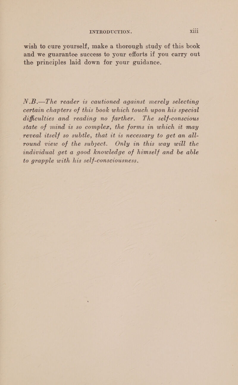wish to cure yourself, make a thorough study of this book and we guarantee success to your efforts if you carry out the principles laid down for your guidance. N.B.—The reader is cautioned against merely selecting certain chapters of this book which touch upon his special difficulties and reading no farther. The self-conscious state of mind is so complex, the forms in which it may reveal itself so subtle, that rt 1s necessary to get an all- round view of the subject. Only in this way will the individual get a good knowledge of himself and be able to grapple with his self-consciousness.