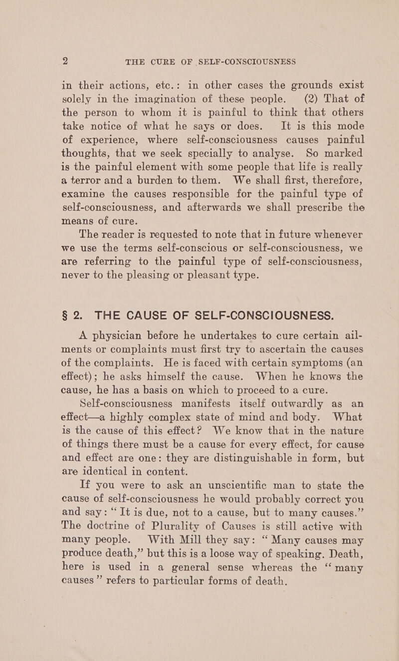 in their actions, etc.: in other cases the grounds exist solely in the imagination of these people. (2) That of the person to whom it is painful to think that others take notice of what he says or does. It is this mode of experience, where self-consciousness causes painful thoughts, that we seek specially to analyse. So marked is the painful element with some people that life is really a terror and a burden to them. We shall first, therefore, examine the causes responsible for the painful type of self-consciousness, and afterwards we shall prescribe the means of cure. The reader is requested to note that in future whenever we use the terms self-conscious or self-consciousness, we are referring to the painful type of self-consciousness, never to the pleasing or pleasant type. § 2. THE CAUSE OF SELF-CONSCIOUSNESS. A physician before he undertakes to cure certain ail- ments or complaints must first try to ascertain the causes of the complaints. He is faced with certain symptoms (an effect); he asks himself the cause. When he knows the cause, he has a basis on which to proceed to a cure. Self-consciousness manifests itself outwardly as an effect—a highly complex state of mind and body. What is the cause of this effect? We know that in the nature of things there must be a cause for every effect, for cause and effect are one: they are distinguishable in form, but are identical in content. If you were to ask an unscientific man to state the cause of self-consciousness he would probably correct you and say: “It is due, not to a cause, but to many causes.” The doctrine of Plurality of Causes is still active with many people. With Mill they say: ‘“ Many causes may produce death,” but this is a loose way of speaking. Death, here is used in a general sense whereas the ‘‘ many causes’ refers to particular forms of death.