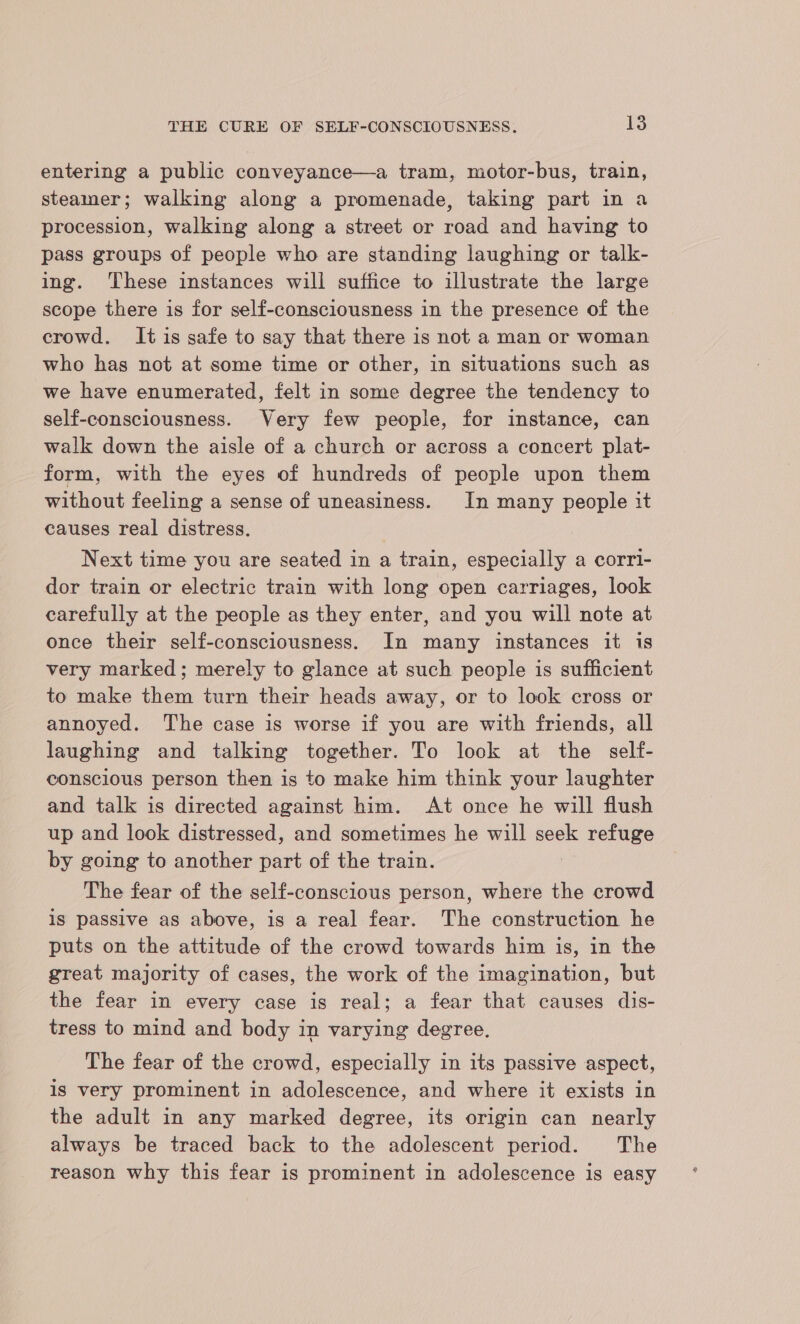 entering a public conveyance—a tram, motor-bus, train, steamer; walking along a promenade, taking part in a procession, walking along a street or road and having to pass groups of people who are standing laughing or talk- ing. ‘These instances will suffice to illustrate the large scope there is for self-consciousness in the presence of the crowd. It is safe to say that there is not a man or woman who has not at some time or other, in situations such as we have enumerated, felt in some degree the tendency to self-consciousness. Very few people, for instance, can walk down the aisle of a church or across a concert plat- form, with the eyes of hundreds of people upon them without feeling a sense of uneasiness. In many people it causes real distress. Next time you are seated in a train, especially a corri- dor train or electric train with long open carriages, look carefully at the people as they enter, and you will note at once their self-consciousness. In many instances it is very marked; merely to glance at such people is sufficient to make them turn their heads away, or to look cross or annoyed. The case is worse if you are with friends, all laughing and talking together. To lock at the self- conscious person then is to make him think your laughter and talk is directed against him. At once he will flush up and look distressed, and sometimes he will seek refuge by going to another part of the train. The fear of the self-conscious person, where the crowd is passive as above, is a real fear. The construction he puts on the attitude of the crowd towards him is, in the great majority of cases, the work of the imagination, but the fear in every case is real; a fear that causes dis- tress to mind and body in varying degree. The fear of the crowd, especially in its passive aspect, is very prominent in adolescence, and where it exists in the adult in any marked degree, its origin can nearly always be traced back to the adolescent period. The reason why this fear is prominent in adolescence is easy