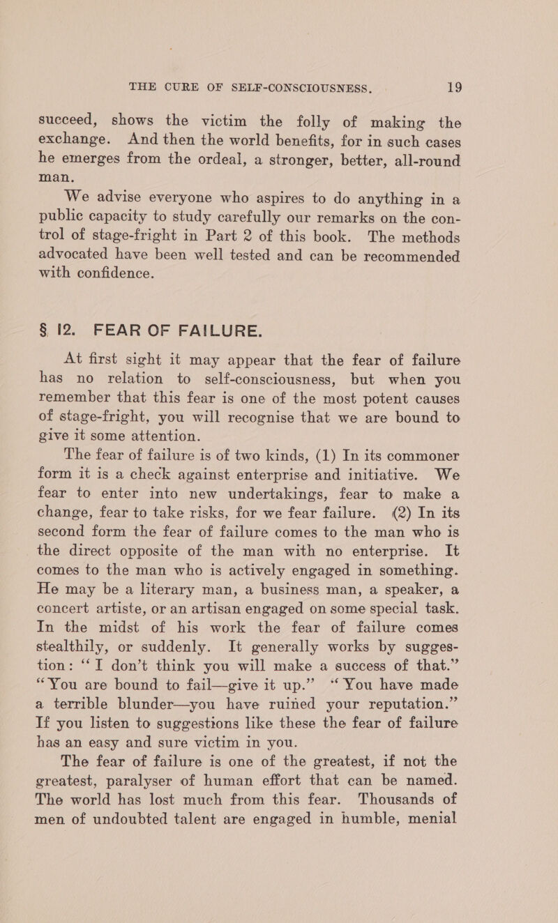 succeed, shows the victim the folly of making the exchange. And then the world benefits, for in such cases he emerges from the ordeal, a stronger, better, all-round man. We advise everyone who aspires to do anything in a public capacity to study carefully our remarks on the con- trol of stage-fright in Part 2 of this book. The methods advocated have been well tested and can be recommended with confidence. § 12. FEAR OF FAILURE. At first sight it may appear that the fear of failure has no relation to self-consciousness, but when you remember that this fear is one of the most potent causes of stage-fright, you will recognise that we are bound to give it some attention. The fear of failure is of two kinds, (1) In its commoner form it is a check against enterprise and initiative. We fear to enter into new undertakings, fear to make a change, fear to take risks, for we fear failure. (2) In its second form the fear of failure comes to the man who is the direct opposite of the man with no enterprise. It comes to the man who is actively engaged in something. He may be a literary man, a business man, a speaker, a concert artiste, or an artisan engaged on some special task. In the midst of his work the fear of failure comes stealthily, or suddenly. It generally works by sugges- tion: “I don’t think you will make a success of that.” “You are bound to fail—give it up.” ‘“‘ You have made a terrible blunder—you have ruined your reputation.” If you listen to suggestions like these the fear of failure has an easy and sure victim in you. The fear of failure is one of the greatest, if not the greatest, paralyser of human effort that can be named. The world has lost much from this fear. Thousands of men of undoubted talent are engaged in humble, menial