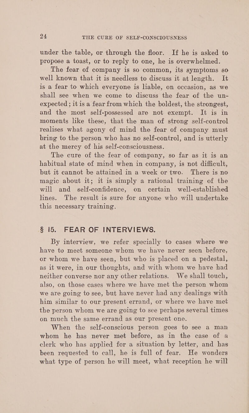 under the table, or through the floor. If he is asked to propose a toast, or to reply to one, he is overwhelmed. The fear of company is so common, its symptoms so well known that it is needless to discuss it at length. It is a fear to which everyone is liable, on occasion, as we shall see when we come to discuss the fear of the un- expected ; it is a fear from which the boldest, the strongest, and the most self-possessed are not exempt. It is in moments like these, that the man of strong self-control realises what agony of mind the fear of company must bring to the person who has no self-control, and is utterly at the mercy of his self-consciousness. The cure of the fear of company, so far as it is an habitual state of mind when in company, is not difficult, but it cannot be attained in a week or two. There is no magic about it; it is simply a rational training of the will and self-confidence, on certain well-established lines. The result is sure for anyone who will undertake this necessary training. § 15. FEAR OF INTERVIEWS. By interview, we refer specially to cases where we have to meet someone whom we have never seen before, or whom we have seen, but who is placed on a pedestal, as it were, in our thoughts, and with whom we have had neither converse nor any other relations. We shall touch, also, on those cases where we have met the person whom we are going to see, but have never had any dealings with him similar to our present errand, or where we have met the person whom we are going to see perhaps several times on much the same errand as our present one. When the self-conscious person goes to see a man whom he has never met before, as in the case of a clerk who has applied for a situation by letter, and has been requested to call, he is full of fear. He wonders what type of person he will meet, what reception he will