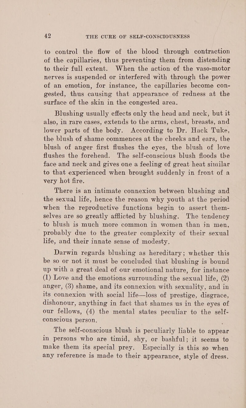 to control the flow of the blood through contraction of the capillaries, thus preventing them from distending to their full extent. When the action of the vaso-motor nerves is suspended or interfered with through the power of an emotion, for instance, the capillaries become con- gested, thus causing that appearance of redness at the surface of the skin in the congested area. Blushing usually effects only the head and neck, but it also, in rare cases, extends to the arms, chest, breasts, and lower parts of the body. According to Dr. Hack Tuke, the blush of shame commences at the cheeks and ears, the blush of anger first flushes the eyes, the blush of love flushes the forehead. ‘The self-conscious blush floods the face and neck and gives one a feeling of great heat similar to that experienced when brought suddenly in front of a very hot fire. There is an intimate connexion between blushing and the sexual life, hence the reason why youth at the period when the reproductive functions begin to assert them- selves are so greatly afflicted by blushing. The tendency to blush is much more common in women than jin men, probably due to the greater complexity of their sexual life, and their innate sense of modesty. Darwin regards blushing as hereditary; whether this be so or not it must be concluded that blushing is bound up with a great deal of our emotional nature, for instance (1) Love and the emotions surrounding the sexual life, (2) anger, (3) shame, and its connexion with sexuality, and in its connexion with social life—loss of prestige, disgrace, dishonour, anything in fact that shames us in the eyes of our fellows, (4) the mental states peculiar to the self- consclous person. The self-conscious blush is peculiarly liable to appear in persons who are timid, shy, or bashful; it seems to make them its special prey. Especially is this so when any reference is made to their appearance, style of dress.