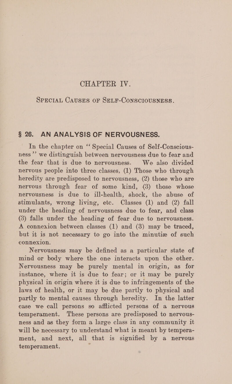 CHAPTER IV. SPECIAL CAUSES OF SELF-CONSCIOUSNESS. § 26. AN ANALYSIS OF NERVOUSNESS. In the chapter on ‘‘ Special Causes of Self-Conscious- ness ’’ we distinguish between nervousness due to fear and the fear that is due to nervousness. We also divided nervous people into three classes, (1) Those who through heredity are predisposed to nervousness, (2) those who are nervous through fear of some kind, (8) those whose nervousness is due to ill-health, shock, the abuse of stimulants, wrong living, etc. Classes (1) and (2) fall under the heading of nervousness due to fear, and class (3) falls under the heading of fear due to nervousness. A connexion between classes (1) and (3) may be traced, but it is not necessary to go into the minutie of such connexion. Nervousness may be defined as a particular state of mind or body where the one interacts upon the other. Nervousness may be purely mental in origin, as for instance, where it is due to fear; or it may be purely physical in origin where it is due to infringements of the laws of health, or it may be due partly to physical and partly to mental causes through heredity. In the latter case we call persons so afflicted persons of a nervous temperament. These persons are predisposed to nervous- ness and as they form a large class in any community it will be necessary to understand what is meant by tempera- ment, and next, all that is signified by a nervous temperament. i