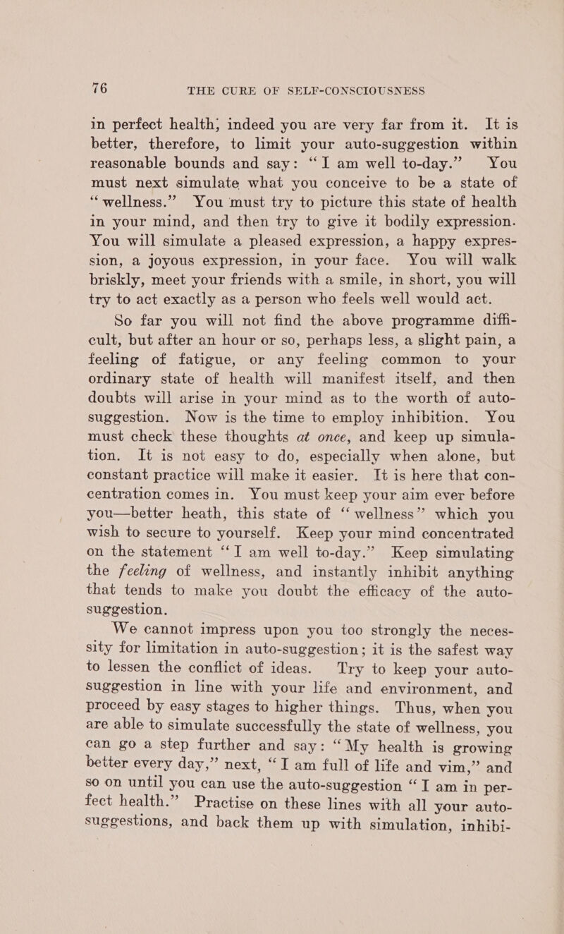 in perfect health; indeed you are very far from it. It is better, therefore, to limit your auto-suggestion within reasonable bounds and say: “‘I am well to-day.” You must next simulate what you conceive to be a state of ‘‘wellness.”” You must try to picture this state of health in your mind, and then try to give it bodily expression. You will simulate a pleased expression, a happy expres- sion, a joyous expression, in your face. You will walk briskly, meet your friends with a smile, in short, you will try to act exactly as a person who feels well would act. So far you will not find the above programme diffi- cult, but after an hour or so, perhaps less, a slight pain, a feeling of fatigue, or any feeling common to your ordinary state of health will manifest itself, and then doubts will arise in your mind as to the worth of auto- suggestion. Now is the time to employ inhibition. You must check these thoughts at once, and keep up simula- tion. It is not easy to do, especially when alone, but constant practice will make it easier. It is here that con- centration comes in. You must keep your aim ever before you—better heath, this state of ‘‘ wellness” which you wish to secure to yourself. Keep your mind concentrated on the statement “‘I am well to-day.” Keep simulating the feeleng of wellness, and instantly inhibit anything that tends to make you doubt the efficacy of the auto- suggestion. We cannot impress upon you too strongly the neces- sity for limitation in auto-suggestion; it is the safest way to lessen the conflict of ideas. Try to keep your auto- suggestion in line with your life and environment, and proceed by easy stages to higher things. Thus, when you are able to simulate successfully the state of wellness, you can go a step further and say: “My health is growing better every day,” next, “I am full of life and vim,” and so on until you can use the auto-suggestion “I am in per- fect health.” Practise on these lines with all your auto- suggestions, and back them up with simulation, inhibi-