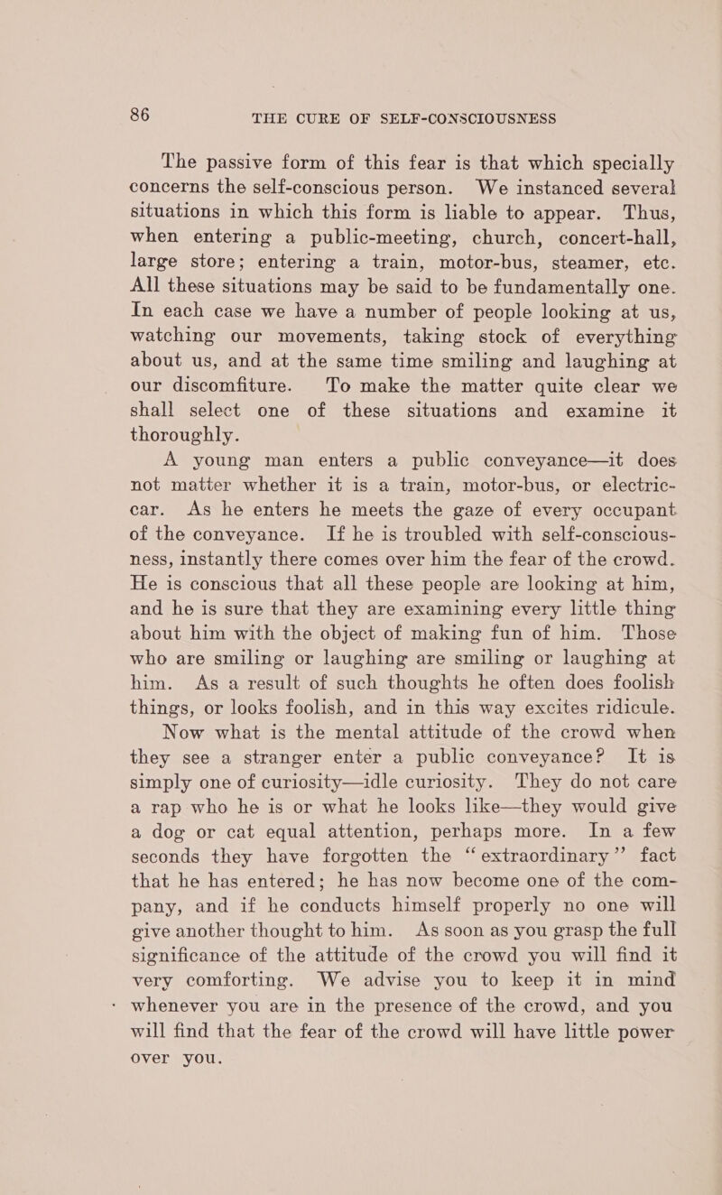 The passive form of this fear is that which specially concerns the self-conscious person. We instanced several situations in which this form is liable to appear. Thus, when entering a public-meeting, church, concert-hall, large store; entering a train, motor-bus, steamer, etc. All these situations may be said to be fundamentally one. In each case we have a number of people looking at us, watching our movements, taking stock of everything about us, and at the same time smiling and laughing at our discomfiture. To make the matter quite clear we shall select one of these situations and examine it thoroughly. A young man enters a public conveyance—it does not matter whether it is a train, motor-bus, or electric- car. As he enters he meets the gaze of every occupant of the conveyance. If he is troubled with self-conscious- ness, instantly there comes over him the fear of the crowd. He is conscious that all these people are looking at him, and he is sure that they are examining every little thing about him with the object of making fun of him. Those who are smiling or laughing are smiling or laughing at him. As a result of such thoughts he often does foolish things, or looks foolish, and in this way excites ridicule. Now what is the mental attitude of the crowd when they see a stranger enter a public conveyance? It is simply one of curiosity—idle curiosity. They do not care a rap who he is or what he looks like—they would give a dog or cat equal attention, perhaps more. In a few seconds they have forgotten the “ extraordinary’ fact that he has entered; he has now become one of the com- pany, and if he conducts himself properly no one will give another thought to him. As soon as you grasp the full significance of the attitude of the crowd you will find it very comforting. We advise you to keep it in mind - whenever you are in the presence of the crowd, and you will find that the fear of the crowd will have little power over you.