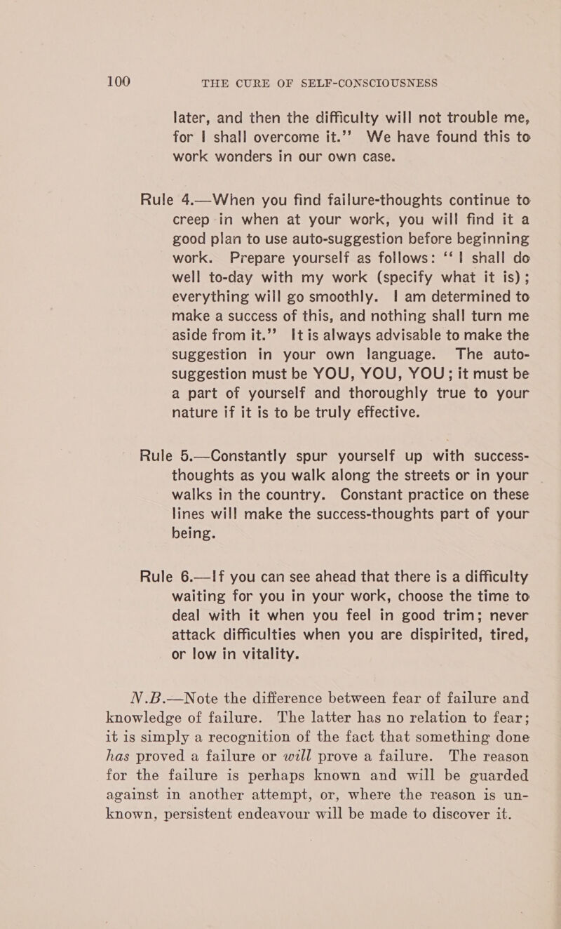 later, and then the difficulty will not trouble me, for | shall overcome it.’’ We have found this to work wonders in our own Case. Rule 4.—When you find failure-thoughts continue to creep in when at your work, you will find it a good plan to use auto-suggestion before beginning work. Prepare yourself as follows: ‘‘ 1 shall do well to-day with my work (specify what it is) ; everything will go smoothly. 1 am determined to make a success of this, and nothing shall turn me aside from it.’’ Itis always advisable to make the suggestion in your own language. The auto- suggestion must be YOU, YOU, YOU; it must be a part of yourself and thoroughly true to your nature if it is to be truly effective. Rule 5.—Constantly spur yourself up with success- thoughts as you walk along the streets or in your ~ walks in the country. Constant practice on these lines will make the success-thoughts part of your being. Rule 6.—If you can see ahead that there is a difficulty waiting for you in your work, choose the time to deal with it when you feel in good trim; never attack difficulties when you are dispirited, tired, or low in vitality. N.B.—Note the difference between fear of failure and knowledge of failure. The latter has no relation to fear; it is simply a recognition of the fact that something done has proved a failure or will prove a failure. The reason for the failure is perhaps known and will be guarded against in another attempt, or, where the reason is un- known, persistent endeavour will be made to discover it.