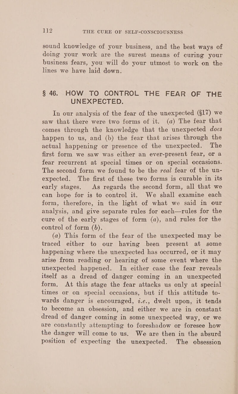 sound knowledge of your business, and the best ways of doing your work are the surest means of curing your business fears, you will do your utmost to work on the lines we have laid down. § 46. HOW TO CONTROL THE FEAR OF THE UNEXPECTED. In our analysis of the fear of the unexpected (§17) we saw that there were two forms of it. (a) The fear that comes through the knowledge that the unexpected does happen to us, and (b) the fear that arises through the actual happening or presence of the unexpected. The first form we saw was either an ever-present fear, or a fear recurrent at special times or on special occasions. The second form we found to be the real fear of the un- expected. The first of these two forms is curable in its early stages. As regards the second form, all that we can hope for is to control it. We shall examine each form, therefore, in the light of what we said in our analysis, and give separate rules for each—rules for the cure of the early stages of form (a), and rules for the control of form (b). (a) This form of the fear of the unexpected may be traced either to our having been present at some happening where the unexpected has occurred, or it may arise from reading or hearing of some event where the unexpected happened. In either case the fear reveals itself as a dread of danger coming in an unexpected form. At this stage the fear attacks us only at special times or on special occasions, but if this attitude to- wards danger is encouraged, 2z.e., dwelt upon, it tends to become an obsession, and either we are in constant dread of danger coming in some unexpected way, or we are constantly attempting to foreshadow or foresee how the danger will come to us. We are then in the absurd position of expecting the unexpected. The obsession