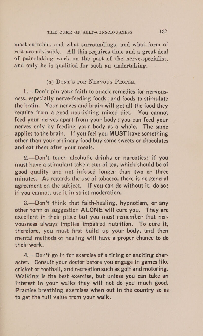 most suitable, and what surroundings, and what form of rest are advisable. Al] this requires time and a great deal of painstaking work on the part of the nerve-specialist, and only he is qualified for such an undertaking. (a) Dont’s For NERvous PEOPLE. !.—Don’t pin your faith to quack remedies for nervous- ness, especially nerve-feeding foods; and foods to stimulate the brain. Your nerves and brain will get all the food they require from a good nourishing mixed diet. You cannot feed your nerves apart from your body; you can feed your nerves only by feeding your body as a whole. The same applies tothe brain. If you feel you MUST have something other than your ordinary food buy some sweets or chocolates and eat them after your meals. 2.—Don’t touch alcoholic drinks or narcotics; if you must have a stimulant take a cup of tea, which should be of good quality and not infused longer than two or three minutes. As regards the use of tobacco, there is no general agreement on the subject. If you can do without it, do so; if you cannot, use it in strict moderation. 3.—Don’t think that faith-healing, hypnotism, or any other form of suggestion ALONE will cure you. They are excellent in their place but you must remember that ner- vousness always implies impaired nutrition. To cure it, therefore, you must first build up your body, and then mental methods of healing will have a proper chance to do their work. 4.—Don’t go in for exercise of a tiring or exciting char- acter. Consult your doctor before you engage in games like cricket or football, and recreation such as golf and motoring. Walking is the best exercise, but unless you can take an interest in your walks they will not do you much good. Practise breathing exercises when out in the country so as to get the full value from your walk.