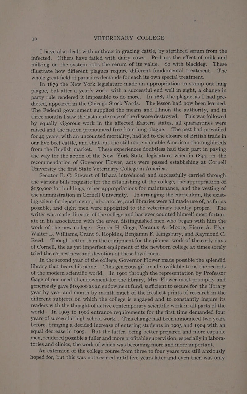 I have also dealt with anthrax in grazing ¢attle, by sterilized serum from the infected. Others have failed with dairy cows. Perhaps the effect of milk and milking on the system robs the serum of its value. So with blackleg. ‘ These illustrate how different plagues require different fundamental treatment. The whole great field of parasites demands for each its own special treatment. In 1879 the New York legislature made an appropriation to stamp out lung plague, but after a year’s work, with a successful end well in sight, a change in party rule rendered it impossible to do more. In 1887 the plague, as I had pre- dicted, appeared in the Chicago Stock Yards. The lesson had now been learned. The Federal government supplied the means and Illinois the authority, and in three months I saw the last acute case of the disease destroyed. This was followed by equally vigorous work in the affected Eastern states, all quarantines were raised and the nation pronounced free from lung plague. The pest had prevailed for 49 years, with an uncounted mortality, had led to the closure of British trade in | our live beef cattle, and shut out the still more valuable American thoroughbreds from the English market. These experiences doubtless had their part in paving the way for the action of the New York State legislature when in 1894, on the recommendation of Governor Flower, acts were passed establishing at Cornell University the first State Veterinary College in America. Senator E. C. Stewart of Ithaca introduced and successfully carried through the various bills requisite for the establishing of the college, the appropriation of $150,000 for buildings, other appropriations for maintenance, and the vesting of the administration in Cornell University. In arranging the curriculum, the exist- ing scientific departments, laboratories, and libraries were all made use of, as far as possible, and eight men were appointed to the veterinary faculty proper. The writer was made director of the college and has ever counted himself most fortun- ate in his association with the seven distinguished men who began with him the work of the new college: Simon H. Gage, Veranus A. Moore, Pierre A. Fish, Walter L. Williams, Grant S. Hopkins, Benjamin F. Kingsbury, and Raymond C. Reed. Though better than the equipment for the pioneer work of the early days of Cornell, the as yet imperfect equipment of the newborn college at times sorely tried the earnestness and devotion of these loyal men. In the second year of the college, Governor Flower made possible the splendid library that bears hisname. This generous gift made available to us the records of the modern scientific world. In 1901 through the representation by Professor Gage of our need of endowment for the library, Mrs. Flower most promptly and generously gave $10,000 as an endowment fund, sufficient to secure for the library year by year and month by month much of the freshest prints of research in the different subjects on which the college is engaged and to constantly inspire its readers with the thought of active contemporary scientific work in all parts of the world. In 1905 to 1906 entrance requirements for the first time demanded four years of successful high school work. This change had been announced two years before, bringing a decided increase of entering students in 1903 and 1904 with an equal decrease in 1905. But the latter, being better prepared and more capable men, rendered possible a fuller and more profitable supervision, especially in labora- tories and clinics, the work of which was becoming more and more important. An extension of the college course from three to four years was still anxiously hoped for, but this was not secured until five years later and even then was only