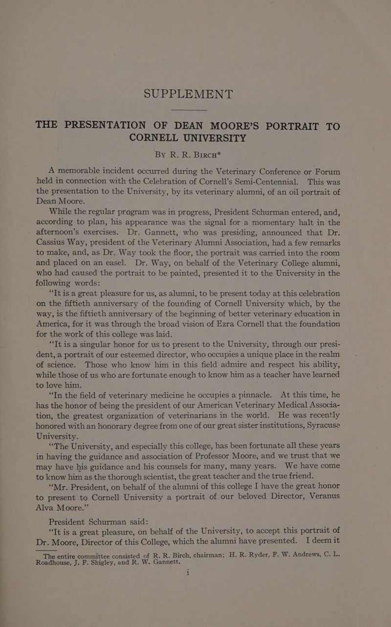 SUPPLEMENT THE PRESENTATION OF DEAN MOORE’S PORTRAIT TO CORNELL UNIVERSITY By R. R. Brrcn* A memorable incident occurred during the Veterinary Conference or Forum held in connection with the Celebration of Cornell’s Semi-Centennial. This was the presentation to the University, by its veterinary alumni, of an oil portrait of Dean Moore. While the regular program was in progress, President Schurman entered, and, according to plan, his appearance was the signal for a momentary halt in the afternoon’s exercises. Dr. Gannett, who was presiding, announced that Dr. Cassius Way, president of the Veterinary Alumni Association, had a few remarks to make, and, as Dr. Way took the floor, the portrait was carried into the room and placed on an easel. Dr. Way, on behalf of the Veterinary College alumni, who had caused the portrait to be painted, presented it to the University in the following words: “It is a great pleasure for us, as alumni, to be present today at this celebration on the fiftieth anniversary of the founding of Cornell University which, by the way, is the fiftieth anniversary of the beginning of better veterinary education in America, for it was through the broad vision of Ezra Cornell that the foundation for the work of this college was laid. “Tt is a singular honor for us to present to the University, through our presi- dent, a portrait of our esteemed director, who occupies a unique place in the realm of science. Those who know him in this field admire and respect his ability, while those of us who are fortunate enough to know him as a teacher have learned to love him. “Tn the field of veterinary medicine he occupies a pinnacle. At this time, he has the honor of being the president of our American Veterinary Medical Associa- tion, the greatest organization of veterinarians in the world. He was recently honored with an honorary degree from one of our great sister institutions, Syracuse University. “The University, and especially this college, has been fortunate all these years in having the guidance and association of Professor Moore, and we trust that we may have his guidance and his counsels for many, many years. We have come to know him as the thorough scientist, the great teacher and the true friend. “Mr. President, on behalf of the alumni of this college I have the great honor to present to Cornell University a portrait of our beloved Director, Veranus Alva Moore.” President Schurman said: “Tt is a great pleasure, on behalf of the University, to accept this portrait of Dr. Moore, Director of this College, which the alumni have presented. I deem it The entire committee consisted of R. R. Birch, chairman; H. R. Ryder, F. W. Andrews, Cals Roadhouse, J. F. Shigley, and R. W. Gannett. 4 a