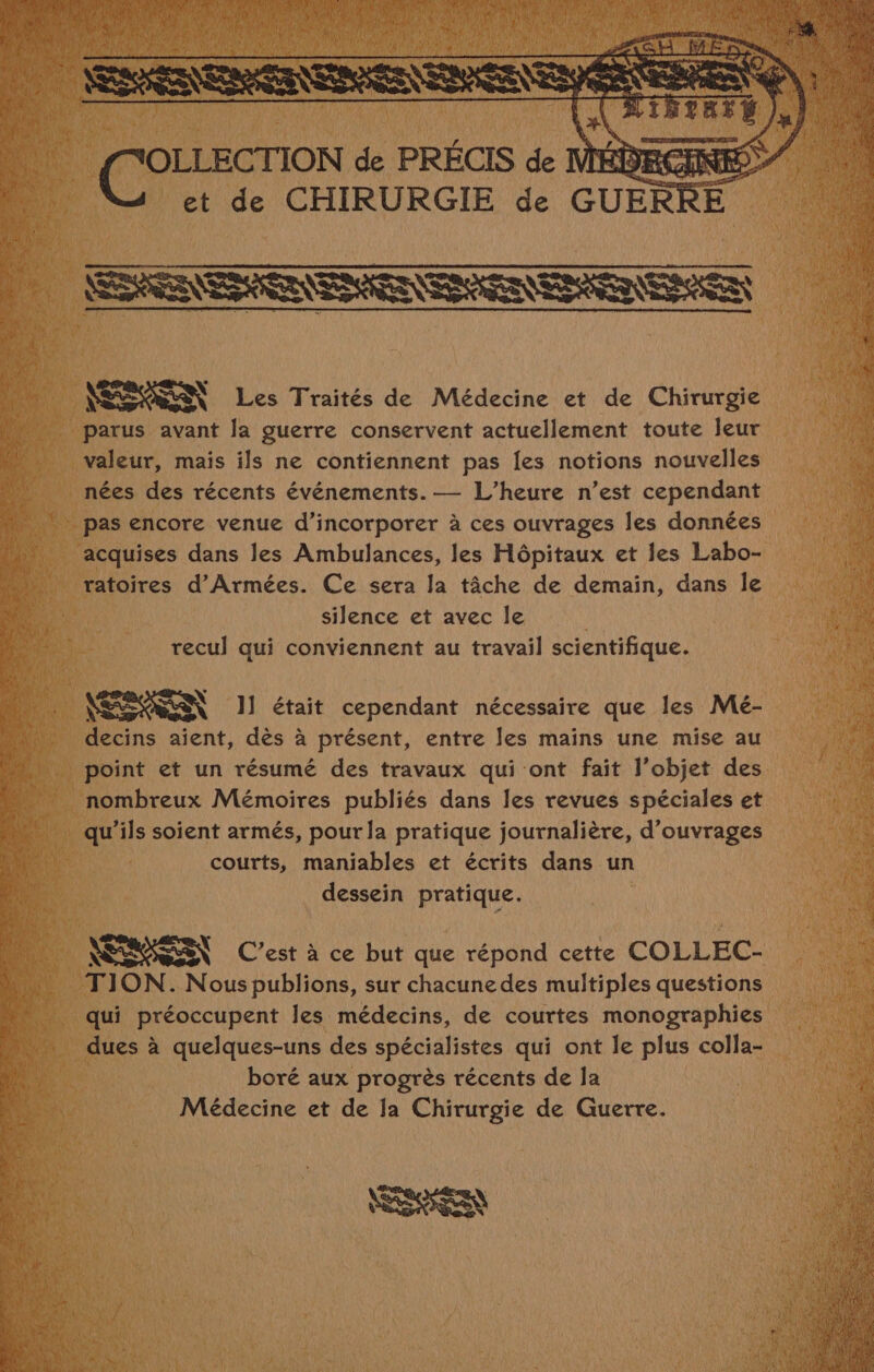 NOR SON Les Traités de Médecine et de Chirurgie parus avant la guerre conservent actuellement toute leur valeur, mais ils ne contiennent pas les notions nouvelles nées des récents événements. — L’heure n’est cependant pas encore venue d’incorporer à ces ouvrages les données acquises dans les Ambulances, les Hôpitaux et les Labo- ratoires d'Armées. Ce sera la tâche de demain, dans le silence et avec le | recul qui conviennent au travail scientifique. NCA SENN 1] était cependant nécessaire que les Mé- decins aient, dès à présent, entre les mains une mise au point et un résumé des travaux qui ont fait l’objet des nombreux Mémoires publiés dans les revues spéciales et qu'ils soient armés, pour la pratique journalière, d'ouvrages courts, maniables et écrits dans un dessein pratique. NERASEN C’est à ce but que répond cette COLLEC- TION. Nous publions, sur chacune des multiples questions qui préoccupent les médecins, de courtes monographies dues à quelques-uns des spécialistes qui ont le plus colla- boré aux progrès récents de Ja Médecine et de Ja Chirurgie de Guerre. ER