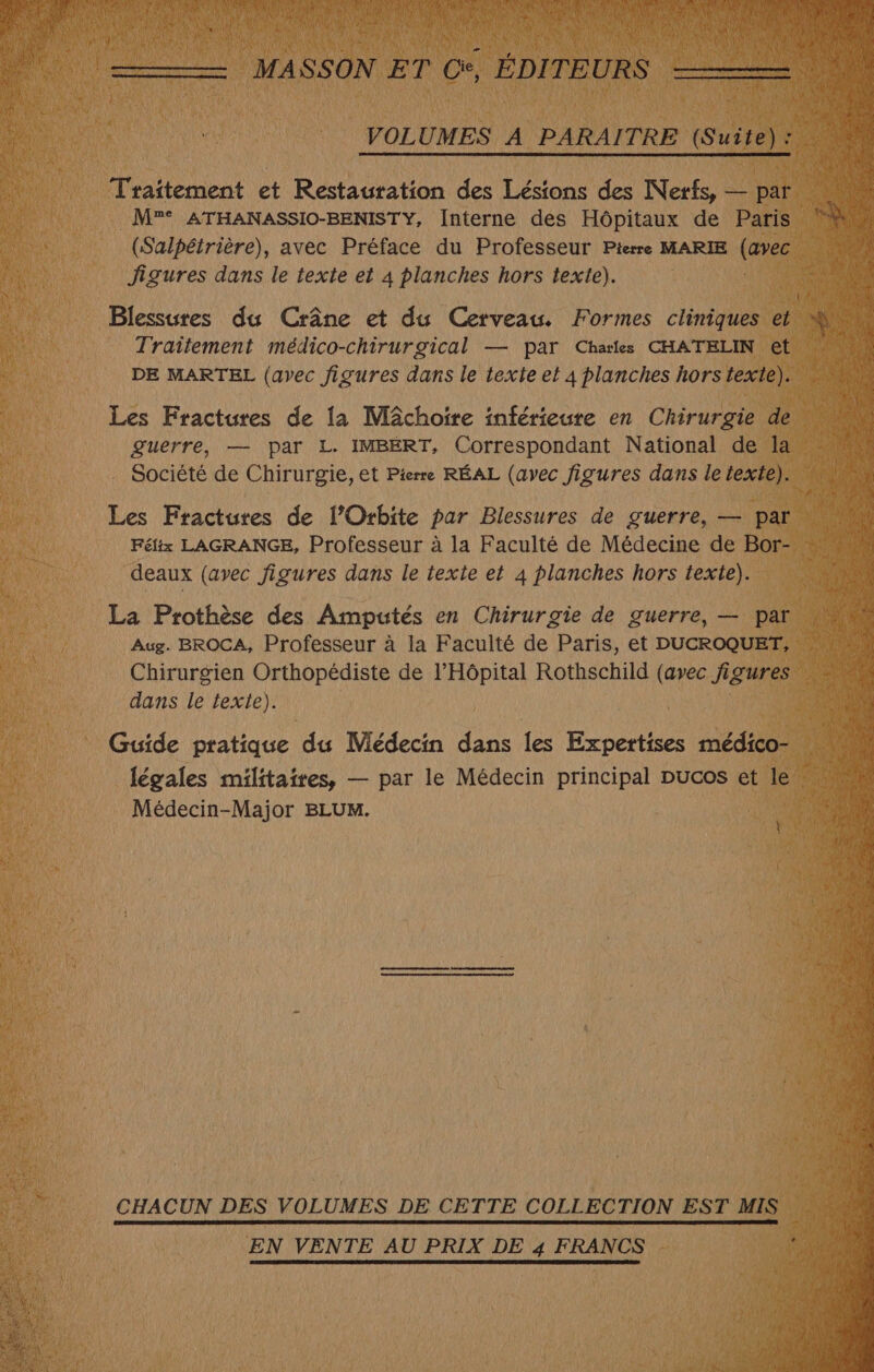 Traitement et Restauration des Lésions des Nerfs, — par M”° ATHANASSIO-BENISTY, Interne des Hôpitaux de Paris (Salpétrière), avec Préface du Professeur Pierre MARIE (es figures dans le texte et À planches hors texte). Blessures du Crâne et du Cerveau. Formes cliniques et Traïtement médico-chirurgical — par Charles CHATELIN et DE MARTEL (avec figures dans le texte et À planches hors texte). Les Fractures de la MÂchoire inférieure en Chirurgie de guerre, — par L. IMBERT, Correspondant National de la Société de Chirurgie, et Pierre RÉAL (avec figures dans le texte). Les Fractures de l’Orbite par Blessures de guerre, — par Félix LAGRANGE, Professeur à la Faculté de Médecine de Bor- deaux (avec figures dans le texte et 4 planches hors texte). La Prothèse des Amputés en Chirurgie de guerre, — par Aug. BROCA, Professeur à la Faculté de Paris, et DUCROQUET, Chirurgien Orthopédiste de l'Hôpital Rothschild (avec figures dans le texte). Guide pratique du Médecin dans les Expertises médico- légales militaires, — par le Médecin principal pucos et le Médecin-Major BLUM. CHACUN DES VOLUMES DE CETTE COLLECTION EST MIS EN VENTE AU PRIX DE 4 FRANCS # fs