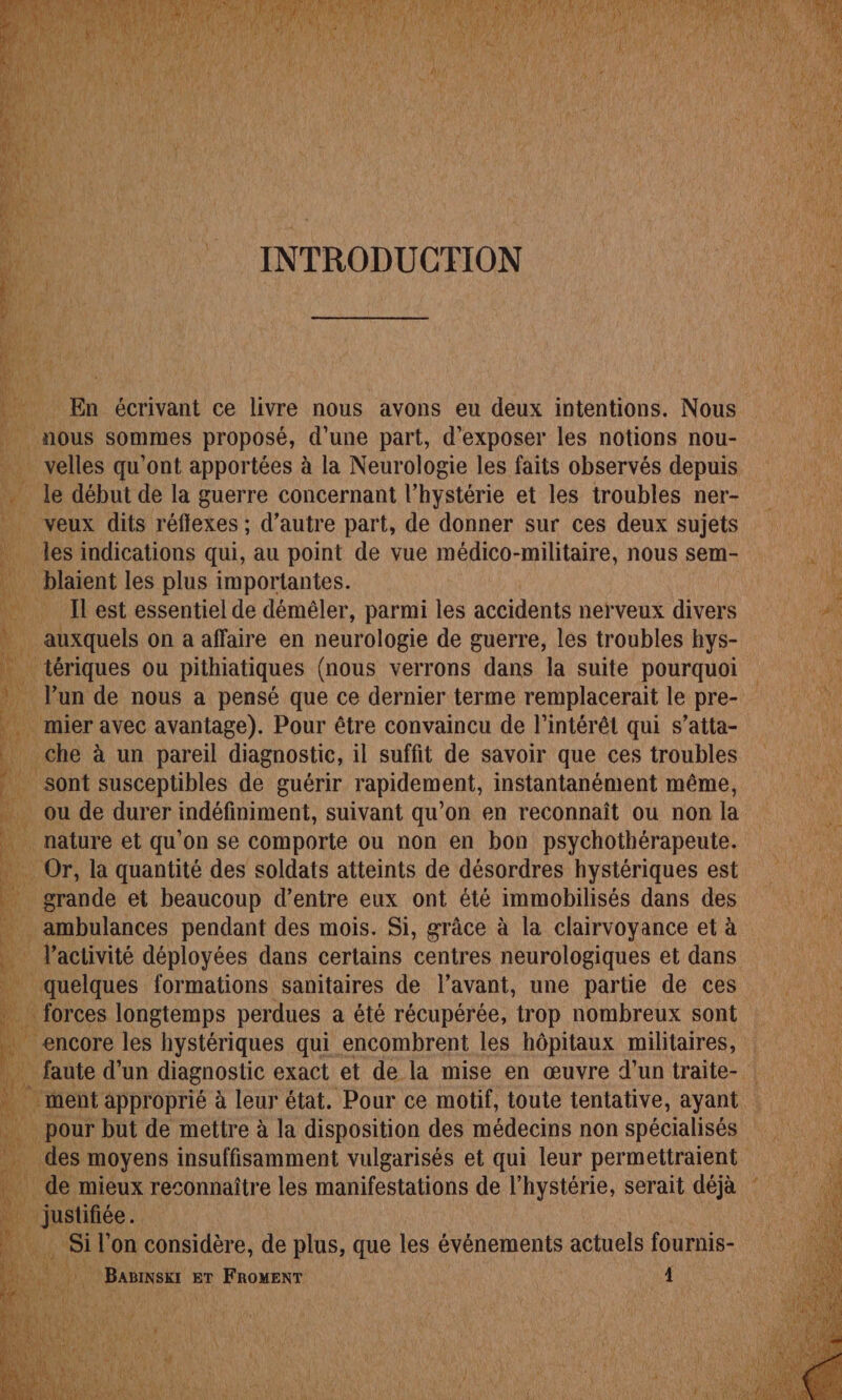 _ En écrivant ce livre nous avons eu deux intentions. Nous nous sommes proposé, d’une part, d'exposer les notions nou- à l velles qu'ont apportées à la Neurologie les faits observés depuis le début de la guerre concernant l’hystérie et les troubles ner- _ veux dits réflexes ; d'autre part, de donner sur ces deux sujets les indications qui, au point de vue médico-militaire, nous sem-  _ blaient les plus importantes. F4 Ilest essentiel de déméler, parmi les accidents nerveux divers L auxquels on a affaire en neurologie de guerre, les troubles hys- dot . tériques ou pithiatiques (nous verrons dans la suite pourquoi _ l’un de nous a pensé que ce dernier terme remplacerait le pre- _ mier avec avantage). Pour être convaincu de l'intérêt qui s’atta- che à un pareil diagnostic, il suffit de savoir que ces troubles Pt sont susceptibles de guérir rapidement, instantanément même, ï ou de durer indéfiniment, suivant qu’on en reconnaît ou non la … nature et qu on se comporte ou non en bon psychothérapeute. \ à … Or, la quantité des soldats atteints de désordres hystériques est } grande et beaucoup d’entre eux ont été immobilisés dans des Li _ ambulances pendant des mois. Si, grâce à la clairvoyance et à _ activité déployées dans certains centres neurologiques et dans 3 | quime formations Sanitaires de l'avant, une partie de ces Nate d’un AE exact et de la mise en œuvre d’un traite- : leur approprié à leur état. Pour ce motif, toute tentative, ayant pour but de mettre à la disposition des médecins non spécialisés il : des moyens insuffisamment vulgarisés et qui leur permettraient ; lqé mieux reconnaître les manifestations de l'hystérie, serait déjà pie. Le Si l’on considère, de plus, que les événements actuels fournis- ne _ Bamnskt ET FROMENT | 1