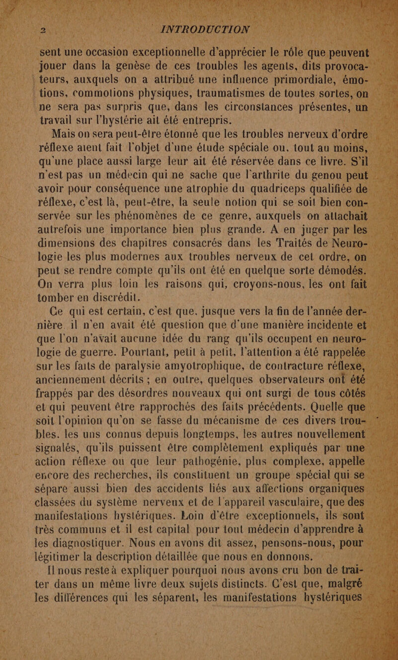 LA | teurs, Le on à attribué une acte ne ém Fe à : tions, commolions physiques, traumatismes de toutes. sortes, nt ne sera pas surpris que, dans les circonstances prise travail sur l orre ail êlé entrepris. qu ‘une SE aussi dal leur ait été réservée dans ce livre. : n'est pas un médecin qui ne sache que l’arthrite du genou p avoir pour Conséquence une atrophie du quadriceps qualifiée « réflexe, Gest là, peul- être, la seule notion qui se soit bien co autrefois une importance bien plus grande. À en juger Dette dimensions des chapitres consacrés dus les Traités de Neu = Jogie les plus modernes aux troubles nerveux de cet ordre, peut se rendre compte qu'ils ont été en ane sorte oué: à tomber en discrédit. | Ce qui est certain, c'est que. jusque vers la fin de le année n _ nière. il n'en avait été queslion que d'une manière inciden que l'on n'avait aucune idée du rang qu'ils occupent en net logie de guerre. Pourtant, petit à petit, l'attention a été rappe sur les faits de paralysie amyotrophique, de contracture réfle: anciennement décrits ; en outre, quelques observateurs ont ét frappés par des désordres nouveaux qui ont surgi de tous côt et qui peuvent être CAR des faits DE guet ue de Loin d'être RE da ils ‘son très communs et il est capital pour tout médecin d’ apprendre ; les diagnostiquer. Nous en avons dit assez, pensons-nous, por ; légitimer la description détaillée que nous en donnons, 1} nous reste à + nl pourquoi nous avons cru bon «es