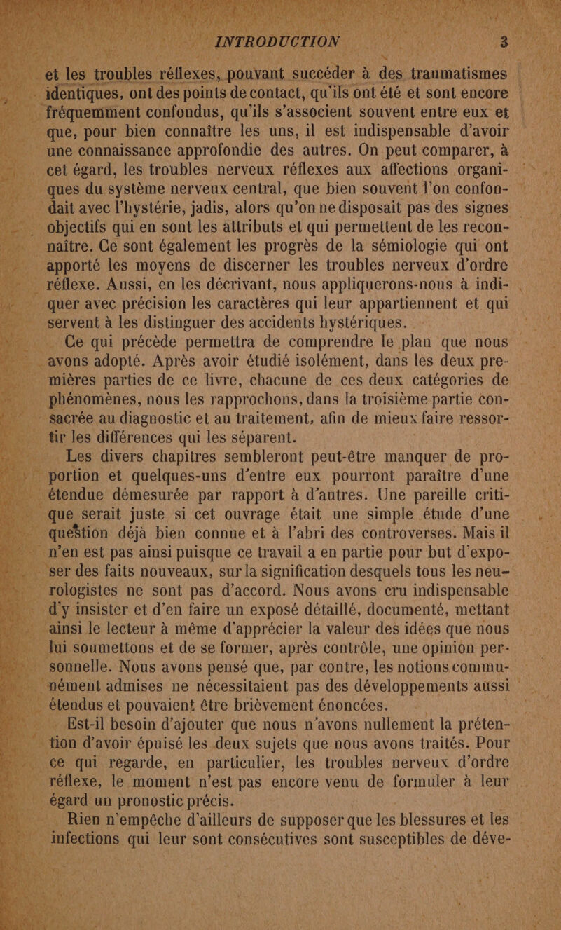 et les troubles rl AL. otre de traumatismes | sanats ie identiques, ont des points de contact, qu'ils € ont été et sont encore une connaissance approfondie des autres. On peut comparer, à … cet égard, les troubles nerveux réflexes aux affections organi- ques du système nerveux central, que bien souvent l’on confon- . objectifs qui en sont les attributs et qui permettent de les recon- à naître. Ce sont également les progrès de la sémiologie qui ont _ apporté les moyens de discerner les troubles nerveux d'ordre quer avec précision les caractères qui leur ARN RPORANS et qui à servent à les distinguer des accidents hystériques. Ge qui précède permettra de comprendre le ue que nous _ mières parties de ce livre, chacune de ces deux catégories de AL phénomènes, nous les rapprochons, dans la troisième partie con- ” Sacrée au diagnostic et au traitement, afin de mieux faire r'essor- tir les différences qui les séparent. À portion et quelques-uns d’entre eux pourront paraître d’une étendue démesurée par rapport à d’autres. Une pareille criti- que serait juste si cet ouvrage était une simple étude d’une queStion déjà bien connue et à l'abri des controverses. Mais il n’en est pas ainsi puisque ce travail a en partie pour but d’expo- ainsi le lecteur à même d'apprécier la valeur des idées que nous _ lui soumetions et de se former, après contrôle, une opinion per- sonnelle. Nous avons pensé que, par contre, les notions commu- . nément admises ne nécessitaient pas des développements aussi … éteadus et pouvaient être brièvement énoncées. égard un pronostic précis. Rienn ‘empêche d’ailleurs de supposer que les blessures et tés infections qui leur sont consécutives sont nr de déve-