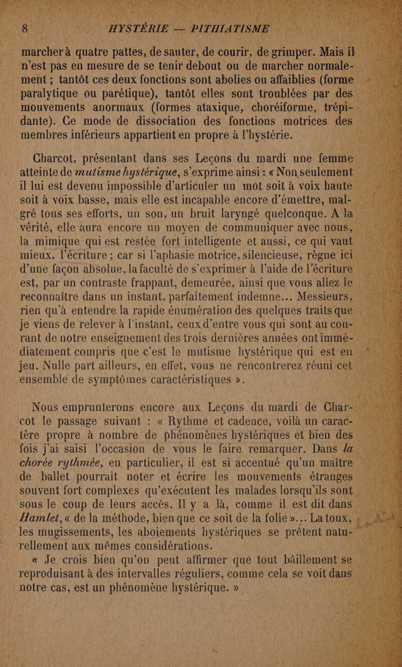 on est pas € en mesure de se tenir hu ou Fe se DU ment ; tantôt ces deux fonctions sont abolies ou affaiblies (forme Lx : Pub ou parétique), tantôt elles sont troublées par des mouvements anormaux (formes ataxique, choréiforme, trépi- _ dante). Ce mode de dissociation des fonctions motrices des à membres inférieurs appartient en propre à l hystérie. Charcot, présentant dans ses Lecons du mardi une femme ; atteinte de mulisme hystérique, s'exprime ainsi : « N on seulement il lui est devenu impossible d’articuler un mot soit à voix haut soit à voix basse, mais elle est incapable encore d'émettre, mal-. gré tous ses efforts, un son, un bruit laryngé quelconque. À vérité, elle aura encore un moyen de communiquer avec nous, la mimique qui est restée fort intelligente et aussi, ce qui vaut mieux, l'écriture ; car si l’aphasie motrice, silencieuse, règne | ici d’une façon absolue, la faculté de s'exprimer à l’aide de |” écriture A est, par un contraste frappant, demeurée, ainsi que vous allez le reconnaître dans un instant, parfaitement indemne... Messieurs, rien qu’à entendre la rapide énumération des quelques traits q _ je viens de relever à l'instant, ceux d’entre vous qui sont au CO _ rant de notre enseignement des trois dernières années ontimmé- diatement compris que c’est le mutisme hystérique qui est en, … jeu. Nulle part ailleurs, en effet, vous ne rencontrerez réuni cet ensemble de symptômes caractéristiques ». Nous emprunterons encore aux Leçons du mardi de Char- : . cot le passage suivant : « Rythme et cadence, voilà un carac- fois j'ai saisi l’occasion de vous le faire remarquer. Dans la. chorée rythmée, en particulier, il est si accentué qu'un maître de ballet DORE noter pt écrire les mouvements D . La toux, : les mugissements, les aboiements hystériques se prêtent nalue  « Je crois bien qu’on peut affirmer que tout bâillement se reproduisant à des intervalles réguliers, comme cela se voit dans