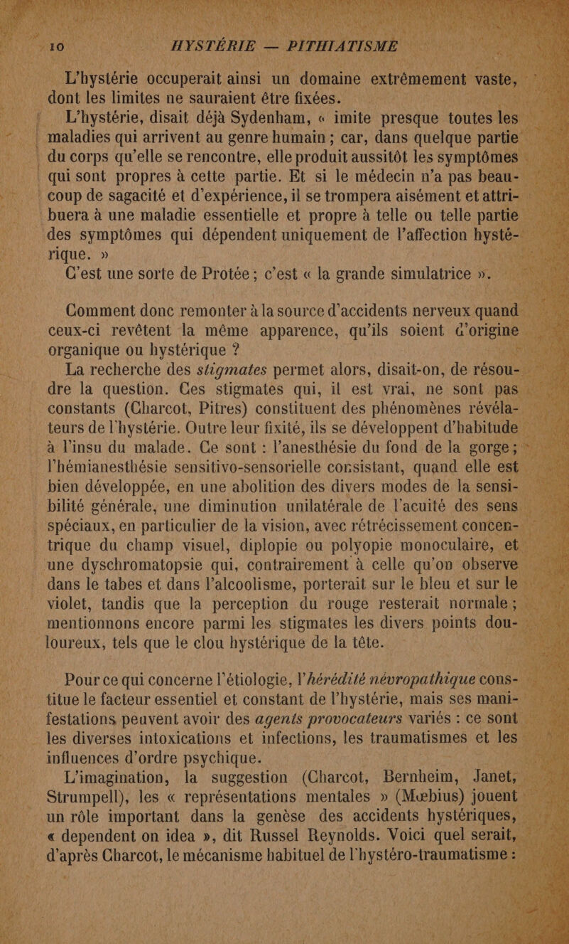 is ù 1 1 et il MNT NE Â # TMC JOUE AE Mie dope RIT. T1 M. pb | L'hystérie oceuperait ainsi un doi extrémement ob les limites ne sauraient être fixées. | L'hystérie, disait déjà Sydenham, « imite presque tolies À | maladies qui arrivent au genre humain ; car, dans quelque partie Î (A fe J'ai Get, è # . EAUX e nc he Etes gs qui sont propres à celte partie. Et si le médecin n’a pas beau je | coup de sagacité et d'expérience, il se trompera aisément et attri- hs : buera à une maladie essentielle et propre à telle ou telle parti des symptômes qui dépendent uniquement de l’affection hysté- thon rique: » C'est une sorte de Protée; c’est « la grande simulatrice . il Comment donc remonter à la source d'accidents nerveux qua ceux-ci revêlent la même apparence, qu'ils soient Fons organique ou hystérique ? | La recherche des s{igmates permet alors, disait-on, de réso | dre la question. Ces Stigmates qui, il est vrai, ne us P bien développée, en une a OliHaN des divers on de la sen St # bilité générale, une diminution unilatérale de l’acuité des sens _ spéciaux, en particulier de la vision, avec rétrécissement concen- _ trique du champ visuel, diplopie ou polyopie monoculaire, une dyschromatopsie qui, Are d celle qu’ on _obserw Lt ia mentionnons encore parmi ii stigmates les ui points. dou loureux, tels que le clou hystérique de la tête. a hi Pour ce qui concerne l’étiologie, l’hérédité névropathique cons titue le facteur essentiel et constant de l’hystérie, mais ses mani- __ festations peuvent avoir des agents provocateurs variés : ce sont. les diverses intoxications et infections, les traumatismes et les | influences d'ordre psychique. ÿ L'imagination, la suggestion (Charcot, Ber Ho Janet, : Strumpell), les « représentations mentales » (Mwbius) jouent un rôle important dans la genèse des accidents hystériques, _« dependent on idea », dit Russel Reynolds. Voici quel serait, d'après Charcot, le mécanisme habituel de l'hystéro-traumatisme :