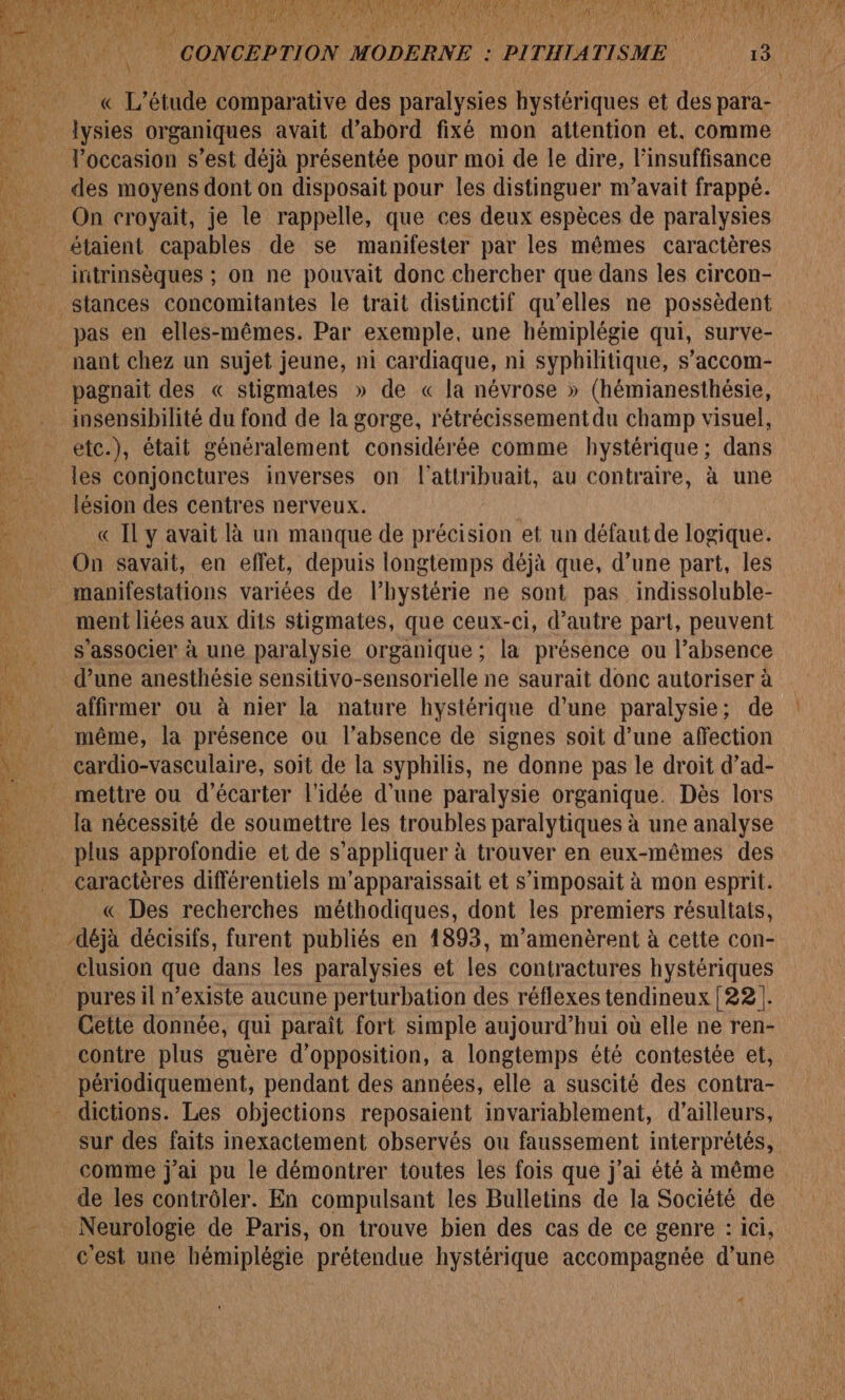 « L'étude comparative des paralysies hystériques et des para- lysies organiques avait d’abord fixé mon attention et, comme Toccasion s’est déjà présentée pour moi de le dire, l'insuffisance des moyens dont on disposait pour les distinguer m’avait frappé. On croyait, je le rappelle, que ces deux espèces de paralysies intrinsèques ; on ne pouvait donc chercher que dans les circon- stances concomitantes le trait distinctif qu’elles ne possèdent nant chez un sujet jeune, n1 cardiaque, ni syphilitique, s’accom- pagnait des « stigmates » de « la névrose » (hémianesthésie, insensibilité du fond de la gorge, rétrécissement du champ visuel, etc.), était généralement considérée comme hystérique; dans les conjonctures inverses on l'attribuait, au contraire, à une lésion des centres nerveux. | « IL y avait là un manque de précision et un défaut de logique. On savait, en effet, depuis longtemps déjà que, d’une part, les manifestations variées de l’hystérie ne sont pas indissoluble- ment liées aux dits stigmates, que ceux-ci, d'autre part, peuvent s'associer à une paralysie organique ; la présence ou l'absence d’une anesthésie sensitivo-sensorielle ne saurait donc autoriser à affirmer ou à nier la nature hystérique d’une paralysie; de même, la présence ou l'absence de signes soit d’une affection cardio-vasculaire, soit de la syphilis, ne donne pas le droit d’ad- mettre ou d'écarter l'idée d'une paralysie organique. Dès lors la nécessité de soumettre les troubles paralytiques à une analyse plus approfondie et de s “appliquer à à trouver en eux-mêmes des caractères différentiels m'apparaissait et s’imposait à mon esprit. « Des recherches méthodiques, dont les premiers résultats, clusion que dans les paralysies et les contractures hystériques pures il n’existe aucune perturbation des réflexes tendineux [22!. Cette donnée, qui paraît fort simple aujourd’hui où elle ne ren- contre plus guère d'opposition, a longtemps été contestée et, Détiodiquement, pendant des années, elle a suscité des contra- sur des faits inexactement observés ou faussement interprétés, comme j'ai pu le démontrer toutes les fois que j'ai été à même de les contrôler. En compulsant les Bulletins de la Société de cest une hémiplégie prétendue hystérique accompagnée d’une ”.